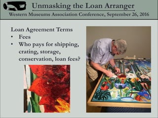 Loan Agreement Terms
? Fees
? Who pays for shipping,
crating, storage,
conservation, loan fees?
Unmasking the Loan Arranger
Western Museums Association Conference, September 26, 2016
 