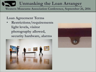 Loan Agreement Terms
? Restrictions/requirements
light levels, visitor
photography allowed,
security hardware, alarms
Unmasking the Loan Arranger
Western Museums Association Conference, September 26, 2016
 