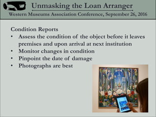 Condition Reports
? Assess the condition of the object before it leaves
premises and upon arrival at next institution
? Monitor changes in condition
? Pinpoint the date of damage
? Photographs are best
Unmasking the Loan Arranger
Western Museums Association Conference, September 26, 2016
 