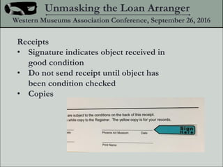 Receipts
? Signature indicates object received in
good condition
? Do not send receipt until object has
been condition checked
? Copies
Unmasking the Loan Arranger
Western Museums Association Conference, September 26, 2016
 