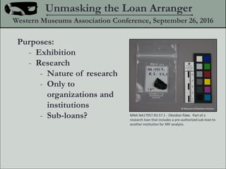 Purposes:
- Exhibition
- Research
- Nature of research
- Only to
organizations and
institutions
- Sub-loans?
Unmasking the Loan Arranger
Western Museums Association Conference, September 26, 2016
? Museum of Northern Arizona
MNA NA17957.R3.57.1 - Obsidian flake. Part of a
research loan that includes a pre-authorized sub-loan to
another institution for XRF analysis.
 
