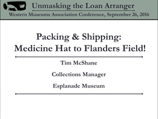 Packing & Shipping:
Medicine Hat to Flanders Field!
Unmasking the Loan Arranger
Western Museums Association Conference, September 26, 2016
Tim McShane
Collections Manager
Esplanade Museum
 