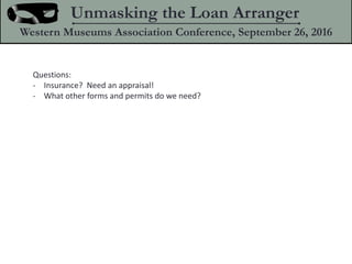 Questions:
- Insurance? Need an appraisal!
- What other forms and permits do we need?
Unmasking the Loan Arranger
Western Museums Association Conference, September 26, 2016
 