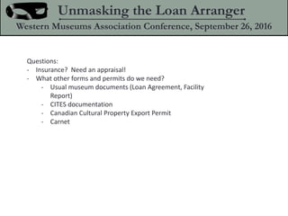 Questions:
- Insurance? Need an appraisal!
- What other forms and permits do we need?
- Usual museum documents (Loan Agreement, Facility
Report)
- CITES documentation
- Canadian Cultural Property Export Permit
- Carnet
Unmasking the Loan Arranger
Western Museums Association Conference, September 26, 2016
 