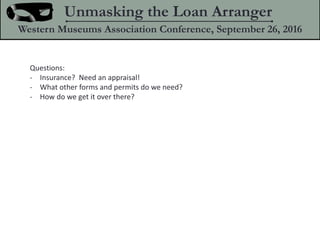 Questions:
- Insurance? Need an appraisal!
- What other forms and permits do we need?
- How do we get it over there?
Unmasking the Loan Arranger
Western Museums Association Conference, September 26, 2016
 