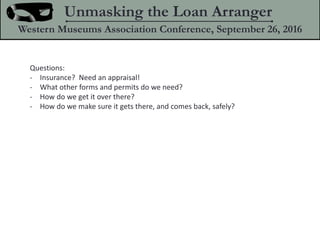 Questions:
- Insurance? Need an appraisal!
- What other forms and permits do we need?
- How do we get it over there?
- How do we make sure it gets there, and comes back, safely?
Unmasking the Loan Arranger
Western Museums Association Conference, September 26, 2016
 