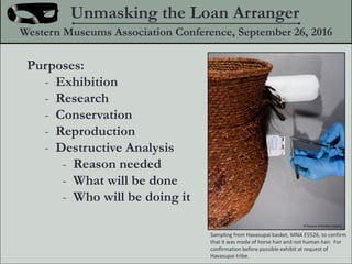 Purposes:
- Exhibition
- Research
- Conservation
- Reproduction
- Destructive Analysis
- Reason needed
- What will be done
- Who will be doing it
Unmasking the Loan Arranger
Western Museums Association Conference, September 26, 2016
Sampling from Havasupai basket, MNA E5526, to confirm
that it was made of horse hair and not human hair. For
confirmation before possible exhibit at request of
Havasupai tribe.
? Museum of Northern Arizona
 