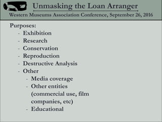 Purposes:
- Exhibition
- Research
- Conservation
- Reproduction
- Destructive Analysis
- Other
- Media coverage
- Other entities
(commercial use, film
companies, etc)
- Educational
Unmasking the Loan Arranger
Western Museums Association Conference, September 26, 2016
 