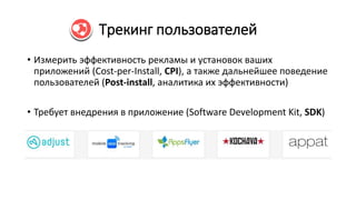 Трекинг пользователей
• Измерить эффективность рекламы и установок ваших
приложений (Cost-per-Install, CPI), а также дальнейшее поведение
пользователей (Post-install, аналитика их эффективности)
• Требует внедрения в приложение (Software Development Kit, SDK)
 