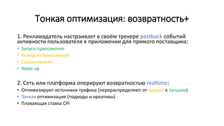 Тонкая оптимизация: возвратность+
1. Рекламодатель настраивает в своём трекере postback событий
активности пользователя в приложении для прямого поставщика:
• Запуск приложения
• Выход из приложения
• Сворачивание
• Wake up
2. Сеть или платформа оперируют возвратностью realtime:
• Оптимизируют источники трафика (перераспределяют от худших к лучшим)
• Тонкая оптимизация (подходы и креативы)
• Плавающая ставка CPI
 