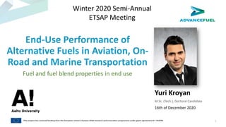 End-Use Performance of
Alternative Fuels in Aviation, On-
Road and Marine Transportation
Fuel and fuel blend properties in end use
Yuri Kroyan
M.Sc. (Tech.), Doctoral Candidate
16th of December 2020
Winter 2020 Semi-Annual
ETSAP Meeting
1
 