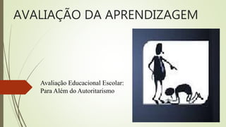 AVALIAÇÃO DA APRENDIZAGEM
Avaliação Educacional Escolar:
Para Além do Autoritarismo
 