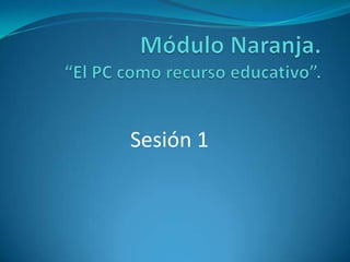 Módulo Naranja. “El PC como recurso educativo”.  Sesión 1 