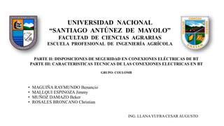 UNIVERSIDAD NACIONAL
“SANTIAGO ANTÚNEZ DE MAYOLO”
FACULTAD DE CIENCIAS AGRARIAS
ESCUELA PROFESIONAL DE INGENIERÍA AGRÍCOLA
PARTE II: DISPOSICIONES DE SEGURIDAD EN CONEXIONES ELÉCTRICAS DE BT
PARTE III: CARACTERISTICAS TECNICAS DE LAS CONEXIONES ELECTRICAS EN BT
GRUPO: COULOMB
• MAGUIÑA RAYMUNDO Benancio
• MALLQUI ESPINOZA Jimmy
• MUÑOZ DAMAZO Beker
• ROSALES BRONCANO Christian
ING. LLANAYUFRA CESAR AUGUSTO
 