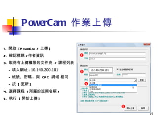 PowerCam  作業上傳 1.  開啟  [PowerCam /  上傳 ]  2.  確認標題 / 作者資訊  3.  取得有上傳權限的文件夾  /  課程列表 -  填入網址 :  10.140.200.101 -  帳號、密碼 :  與  CPC  網域 相同  -  按  [ 更新 ]  4.  選擇課程  ( 所屬的班期名稱 ) 5.  執行  [ 開始上傳 ] 10.140.200.101 