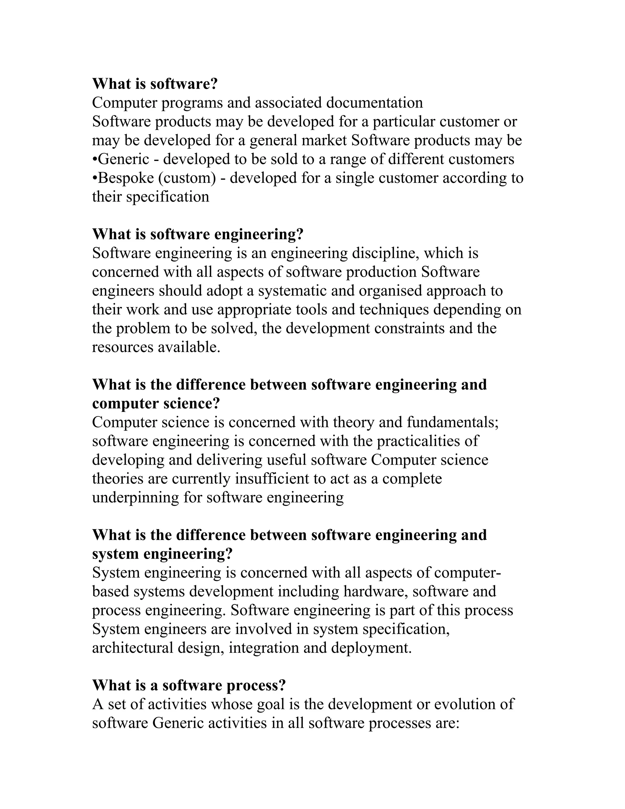 What is software?
Computer programs and associated documentation
Software products may be developed for a particular customer or
may be developed for a general market Software products may be
•Generic - developed to be sold to a range of different customers
•Bespoke (custom) - developed for a single customer according to
their specification

What is software engineering?
Software engineering is an engineering discipline, which is
concerned with all aspects of software production Software
engineers should adopt a systematic and organised approach to
their work and use appropriate tools and techniques depending on
the problem to be solved, the development constraints and the
resources available.

What is the difference between software engineering and
computer science?
Computer science is concerned with theory and fundamentals;
software engineering is concerned with the practicalities of
developing and delivering useful software Computer science
theories are currently insufficient to act as a complete
underpinning for software engineering

What is the difference between software engineering and
system engineering?
System engineering is concerned with all aspects of computer-
based systems development including hardware, software and
process engineering. Software engineering is part of this process
System engineers are involved in system specification,
architectural design, integration and deployment.

What is a software process?
A set of activities whose goal is the development or evolution of
software Generic activities in all software processes are:
 