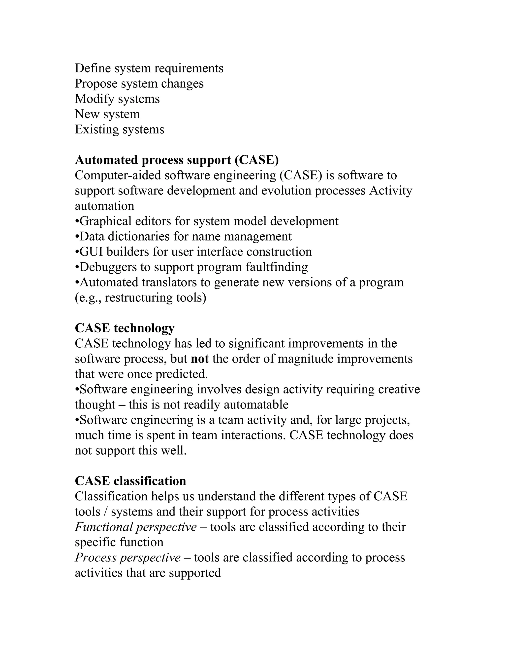 Define system requirements
Propose system changes
Modify systems
New system
Existing systems

Automated process support (CASE)
Computer-aided software engineering (CASE) is software to
support software development and evolution processes Activity
automation
•Graphical editors for system model development
•Data dictionaries for name management
•GUI builders for user interface construction
•Debuggers to support program faultfinding
•Automated translators to generate new versions of a program
(e.g., restructuring tools)

CASE technology
CASE technology has led to significant improvements in the
software process, but not the order of magnitude improvements
that were once predicted.
•Software engineering involves design activity requiring creative
thought – this is not readily automatable
•Software engineering is a team activity and, for large projects,
much time is spent in team interactions. CASE technology does
not support this well.

CASE classification
Classification helps us understand the different types of CASE
tools / systems and their support for process activities
Functional perspective – tools are classified according to their
specific function
Process perspective – tools are classified according to process
activities that are supported
 