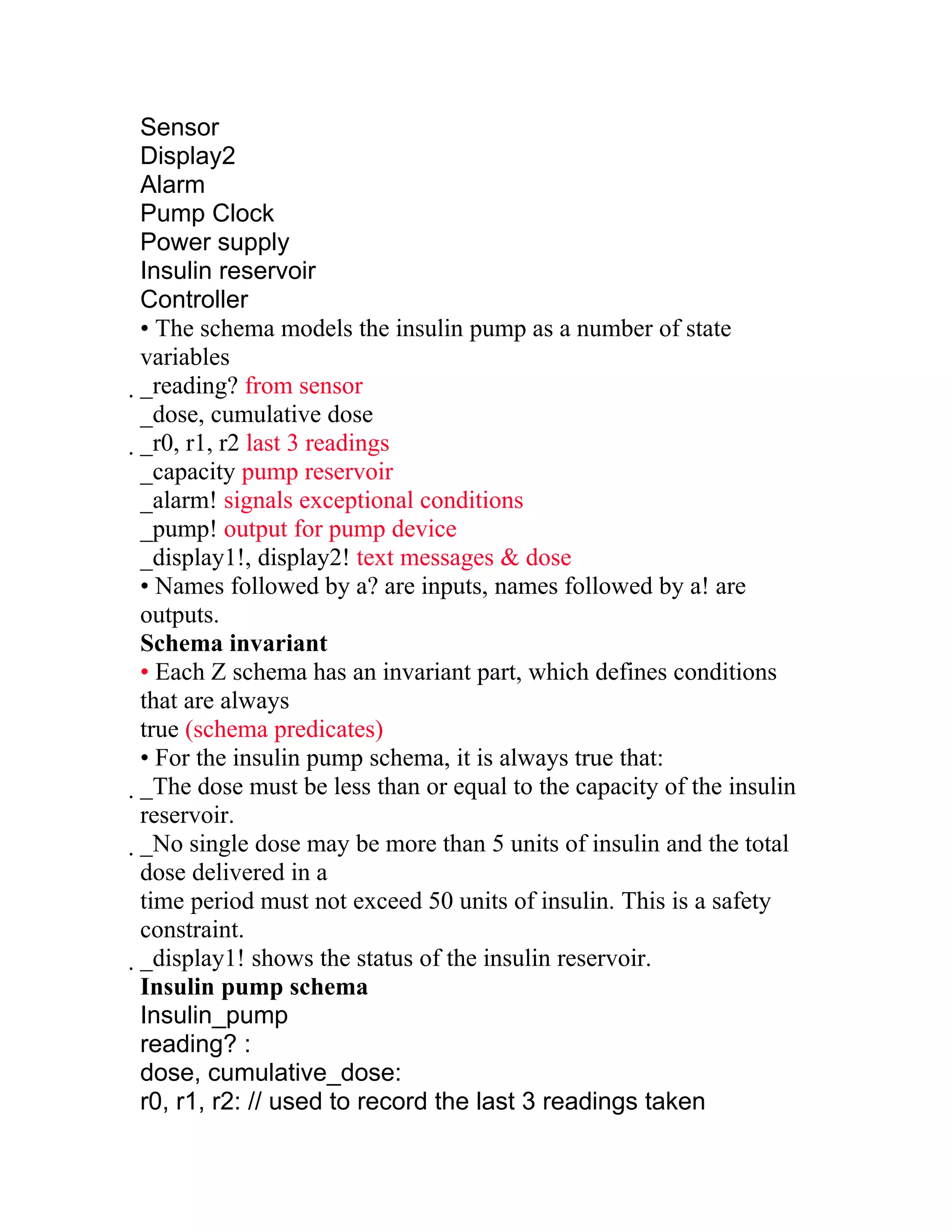 Sensor
Display2
Alarm
Pump Clock
Power supply
Insulin reservoir
Controller
• The schema models the insulin pump as a number of state
variables
_reading? from sensor
 _dose, cumulative dose
 _r0, r1, r2 last 3 readings
  _capacity pump reservoir
  _alarm! signals exceptional conditions
  _pump! output for pump device
  _display1!, display2! text messages & dose
  • Names followed by a? are inputs, names followed by a! are
  outputs.
  Schema invariant
  • Each Z schema has an invariant part, which defines conditions
  that are always
  true (schema predicates)
  • For the insulin pump schema, it is always true that:
  _The dose must be less than or equal to the capacity of the insulin
   reservoir.
   _No single dose may be more than 5 units of insulin and the total
    dose delivered in a
    time period must not exceed 50 units of insulin. This is a safety
    constraint.
    _display1! shows the status of the insulin reservoir.
     Insulin pump schema
     Insulin_pump
     reading? :
     dose, cumulative_dose:
     r0, r1, r2: // used to record the last 3 readings taken
 