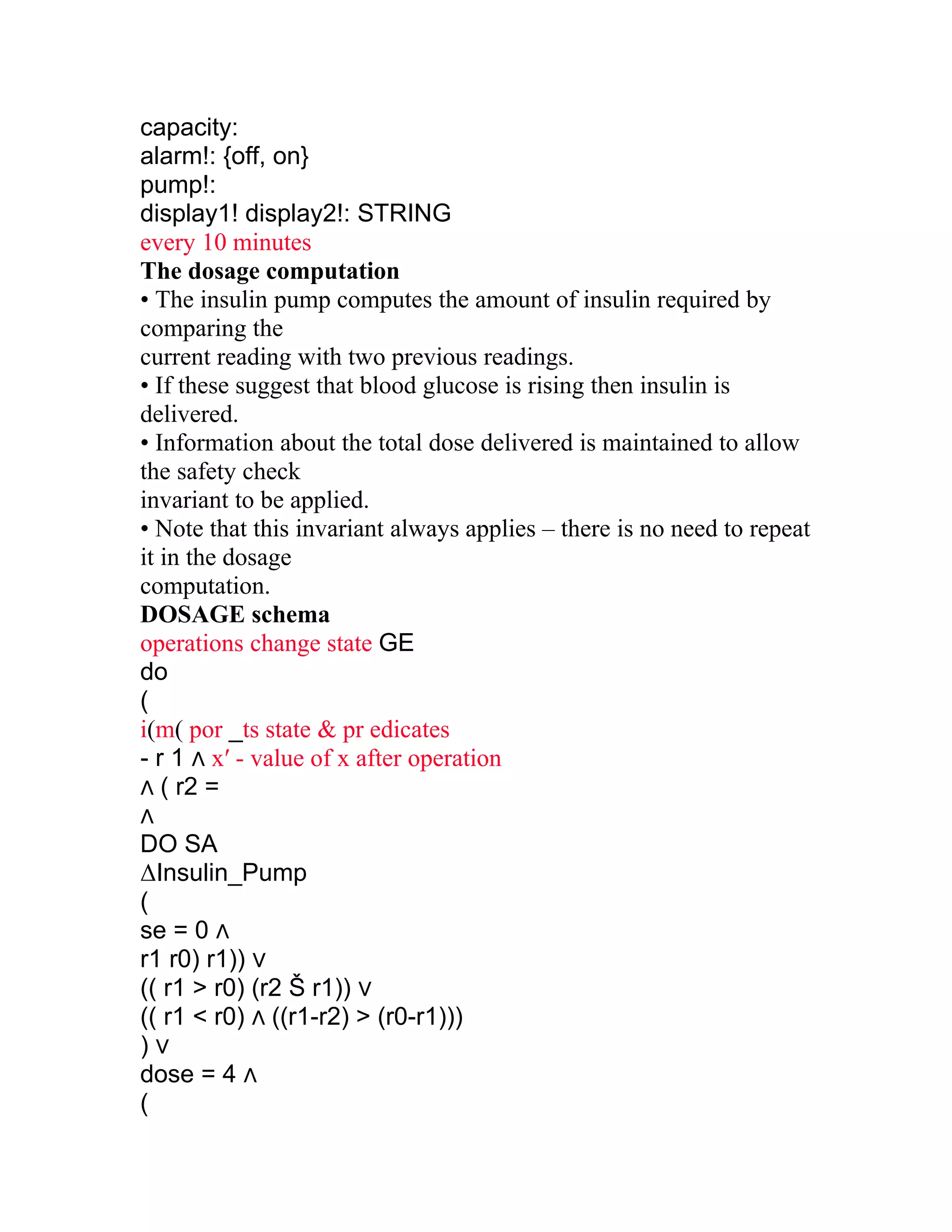 capacity:
alarm!: {off, on}
pump!:
display1! display2!: STRING
every 10 minutes
The dosage computation
• The insulin pump computes the amount of insulin required by
comparing the
current reading with two previous readings.
• If these suggest that blood glucose is rising then insulin is
delivered.
• Information about the total dose delivered is maintained to allow
the safety check
invariant to be applied.
• Note that this invariant always applies – there is no need to repeat
it in the dosage
computation.
DOSAGE schema
operations change state GE
do
(
i(m( por _ts state & pr edicates
- r 1 ∧ x′ - value of x after operation
∧ ( r2 =
∧
DO SA
ΔInsulin_Pump
(
se = 0 ∧
r1 r0) r1)) ∨
(( r1 > r0) (r2 Š r1)) ∨
(( r1 < r0) ∧ ((r1-r2) > (r0-r1)))
)∨
dose = 4 ∧
(
 