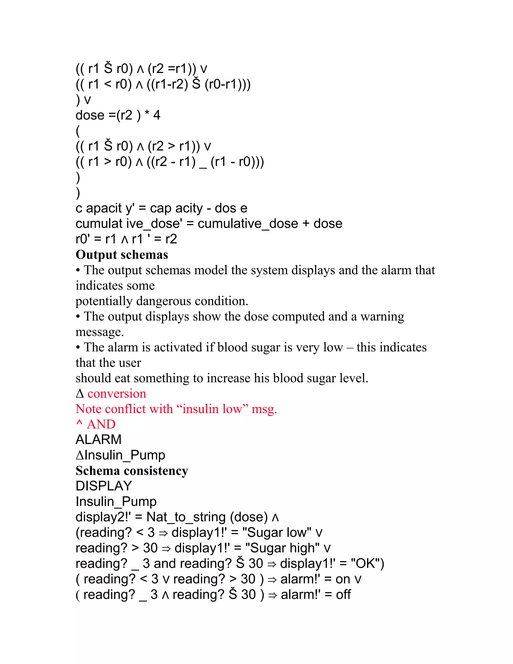(( r1 Š r0) ∧ (r2 =r1)) ∨
(( r1 < r0) ∧ ((r1-r2) Š (r0-r1)))
)∨
dose =(r2 ) * 4
(
(( r1 Š r0) ∧ (r2 > r1)) ∨
(( r1 > r0) ∧ ((r2 - r1) _ (r1 - r0)))
)
)
c apacit y' = cap acity - dos e
cumulat ive_dose' = cumulative_dose + dose
r0' = r1 ∧ r1 ' = r2
Output schemas
• The output schemas model the system displays and the alarm that
indicates some
potentially dangerous condition.
• The output displays show the dose computed and a warning
message.
• The alarm is activated if blood sugar is very low – this indicates
that the user
should eat something to increase his blood sugar level.
Δ conversion
Note conflict with “insulin low” msg.
^ AND
ALARM
ΔInsulin_Pump
Schema consistency
DISPLAY
Insulin_Pump
display2!' = Nat_to_string (dose) ∧
(reading? < 3 ⇒ display1!' = "Sugar low" ∨
reading? > 30 ⇒ display1!' = "Sugar high" ∨
reading? _ 3 and reading? Š 30 ⇒ display1!' = "OK")
( reading? < 3 ∨ reading? > 30 ) ⇒ alarm!' = on ∨
( reading? _ 3 ∧ reading? Š 30 ) ⇒ alarm!' = off
 