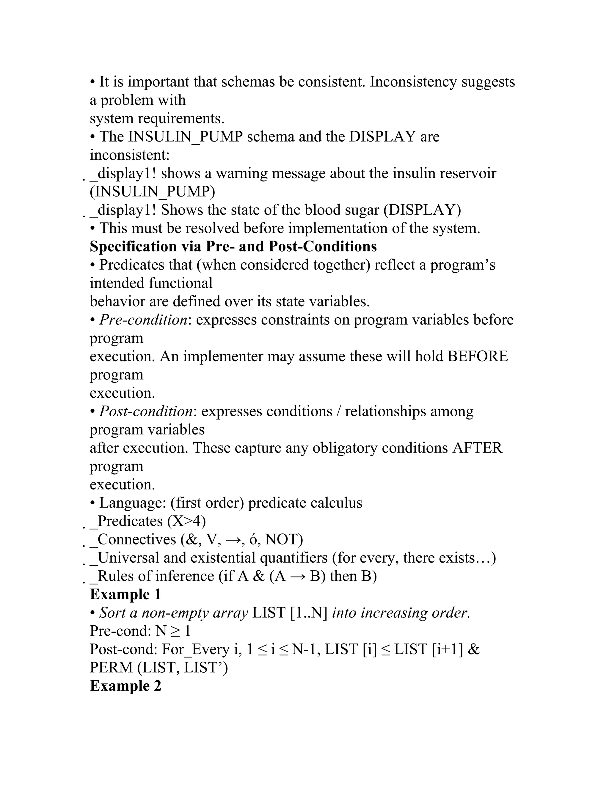 • It is important that schemas be consistent. Inconsistency suggests
a problem with
system requirements.
• The INSULIN_PUMP schema and the DISPLAY are
inconsistent:
_display1! shows a warning message about the insulin reservoir
 (INSULIN_PUMP)
 _display1! Shows the state of the blood sugar (DISPLAY)
  • This must be resolved before implementation of the system.
  Specification via Pre- and Post-Conditions
  • Predicates that (when considered together) reflect a program’s
  intended functional
  behavior are defined over its state variables.
  • Pre-condition: expresses constraints on program variables before
  program
  execution. An implementer may assume these will hold BEFORE
  program
  execution.
  • Post-condition: expresses conditions / relationships among
  program variables
  after execution. These capture any obligatory conditions AFTER
  program
  execution.
  • Language: (first order) predicate calculus
  _Predicates (X>4)
   _Connectives (&, V, →, ó, NOT)
    _Universal and existential quantifiers (for every, there exists…)
     _Rules of inference (if A & (A → B) then B)
      Example 1
      • Sort a non-empty array LIST [1..N] into increasing order.
      Pre-cond: N ≥ 1
      Post-cond: For_Every i, 1 ≤ i ≤ N-1, LIST [i] ≤ LIST [i+1] &
      PERM (LIST, LIST’)
      Example 2
 