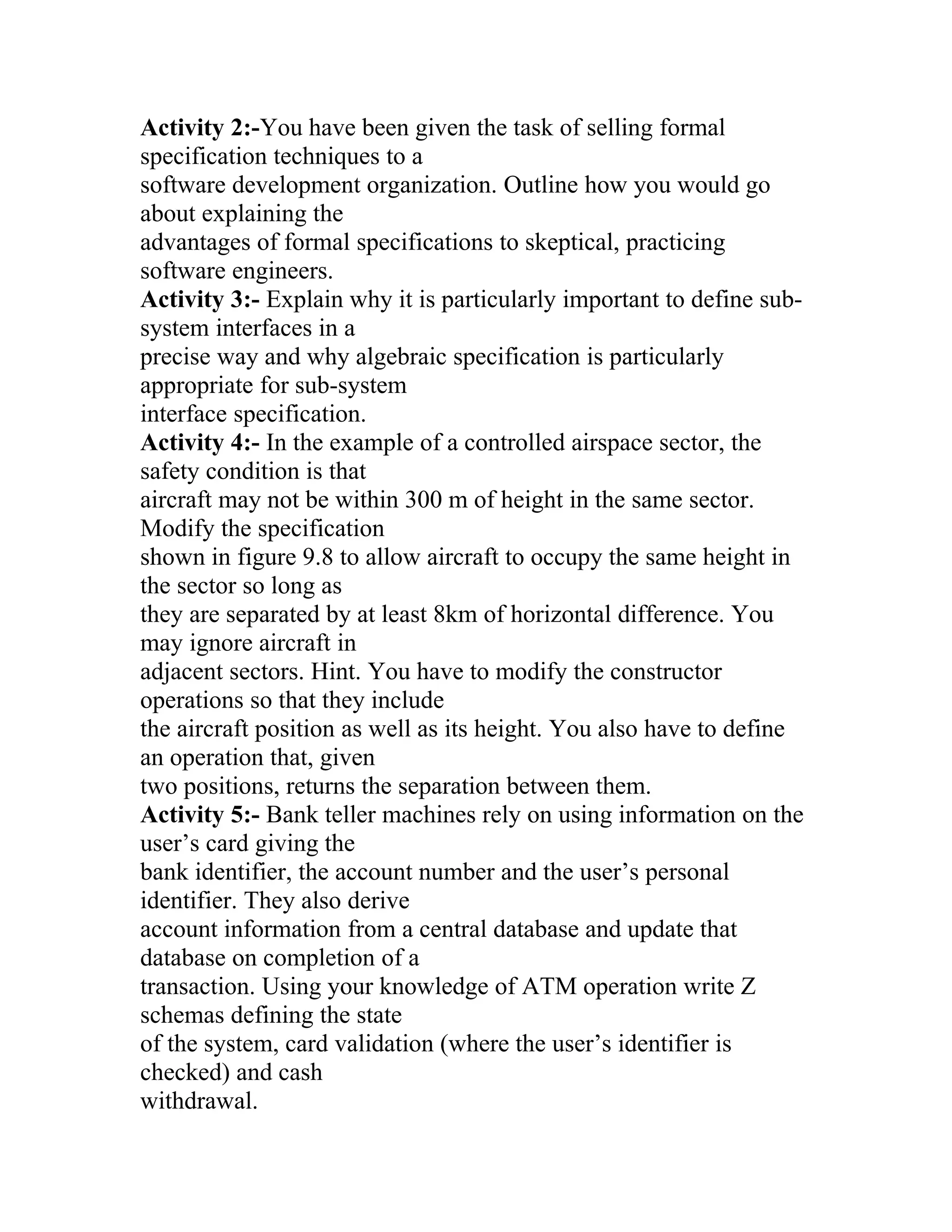 Activity 2:-You have been given the task of selling formal
specification techniques to a
software development organization. Outline how you would go
about explaining the
advantages of formal specifications to skeptical, practicing
software engineers.
Activity 3:- Explain why it is particularly important to define sub-
system interfaces in a
precise way and why algebraic specification is particularly
appropriate for sub-system
interface specification.
Activity 4:- In the example of a controlled airspace sector, the
safety condition is that
aircraft may not be within 300 m of height in the same sector.
Modify the specification
shown in figure 9.8 to allow aircraft to occupy the same height in
the sector so long as
they are separated by at least 8km of horizontal difference. You
may ignore aircraft in
adjacent sectors. Hint. You have to modify the constructor
operations so that they include
the aircraft position as well as its height. You also have to define
an operation that, given
two positions, returns the separation between them.
Activity 5:- Bank teller machines rely on using information on the
user’s card giving the
bank identifier, the account number and the user’s personal
identifier. They also derive
account information from a central database and update that
database on completion of a
transaction. Using your knowledge of ATM operation write Z
schemas defining the state
of the system, card validation (where the user’s identifier is
checked) and cash
withdrawal.
 