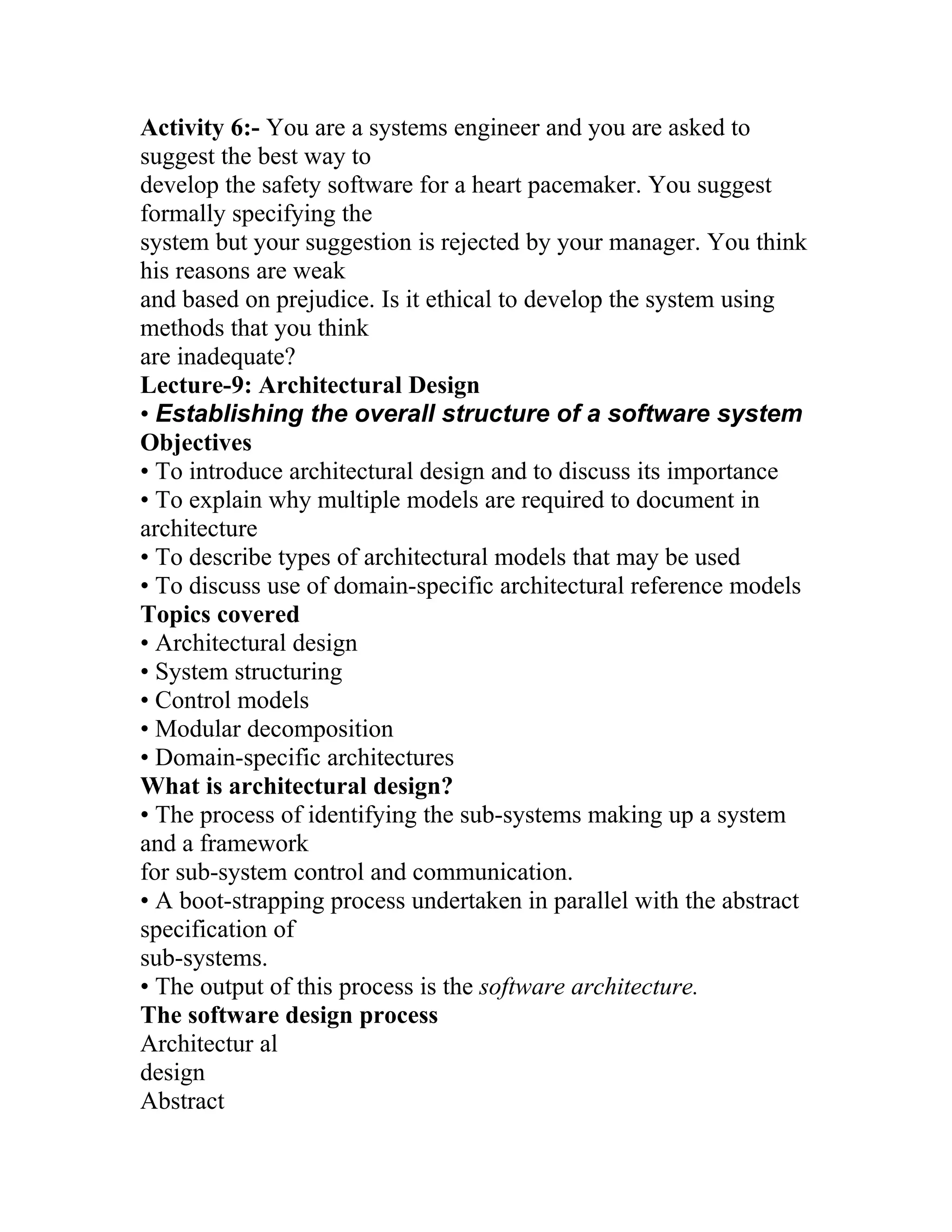 Activity 6:- You are a systems engineer and you are asked to
suggest the best way to
develop the safety software for a heart pacemaker. You suggest
formally specifying the
system but your suggestion is rejected by your manager. You think
his reasons are weak
and based on prejudice. Is it ethical to develop the system using
methods that you think
are inadequate?
Lecture-9: Architectural Design
• Establishing the overall structure of a software system
Objectives
• To introduce architectural design and to discuss its importance
• To explain why multiple models are required to document in
architecture
• To describe types of architectural models that may be used
• To discuss use of domain-specific architectural reference models
Topics covered
• Architectural design
• System structuring
• Control models
• Modular decomposition
• Domain-specific architectures
What is architectural design?
• The process of identifying the sub-systems making up a system
and a framework
for sub-system control and communication.
• A boot-strapping process undertaken in parallel with the abstract
specification of
sub-systems.
• The output of this process is the software architecture.
The software design process
Architectur al
design
Abstract
 