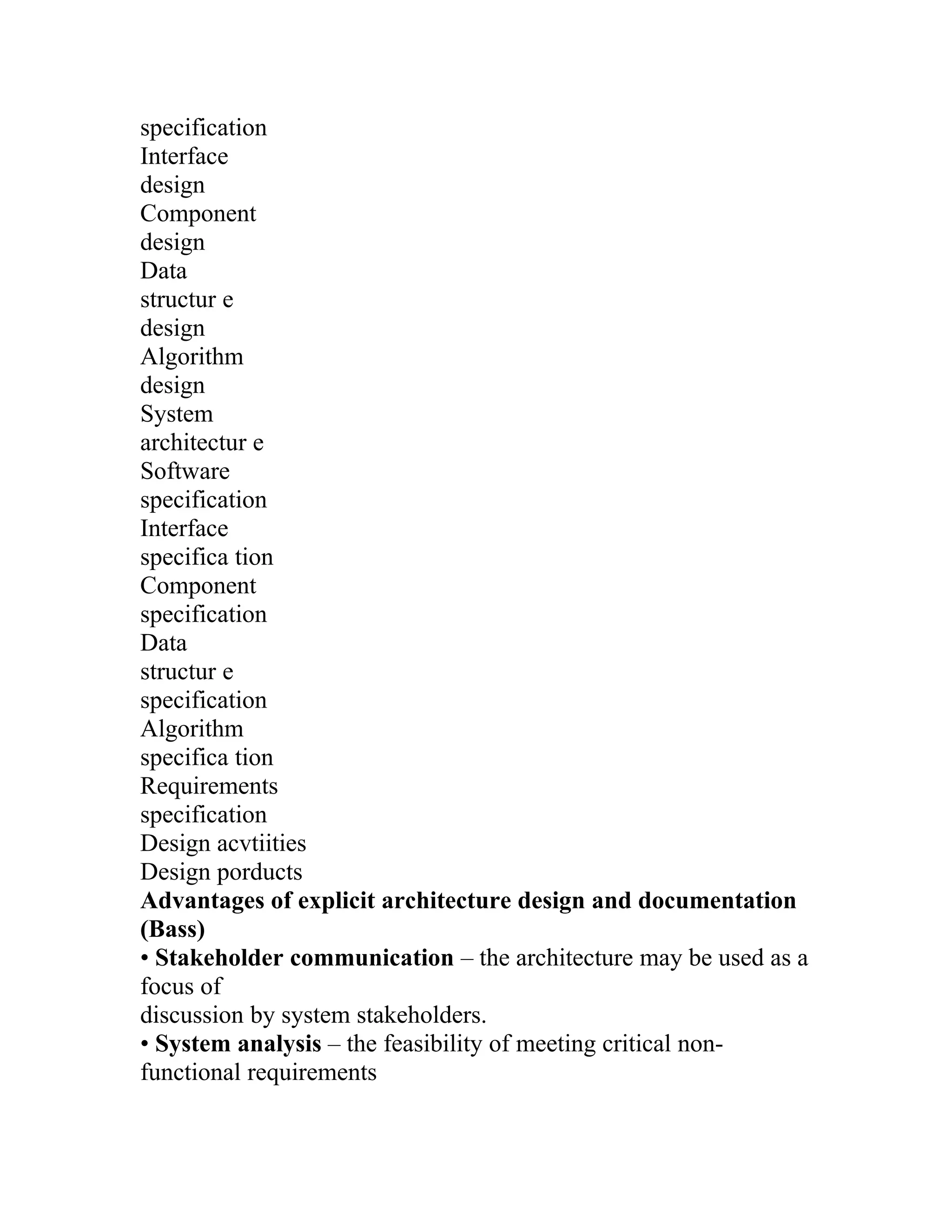 specification
Interface
design
Component
design
Data
structur e
design
Algorithm
design
System
architectur e
Software
specification
Interface
specifica tion
Component
specification
Data
structur e
specification
Algorithm
specifica tion
Requirements
specification
Design acvtiities
Design porducts
Advantages of explicit architecture design and documentation
(Bass)
• Stakeholder communication – the architecture may be used as a
focus of
discussion by system stakeholders.
• System analysis – the feasibility of meeting critical non-
functional requirements
 