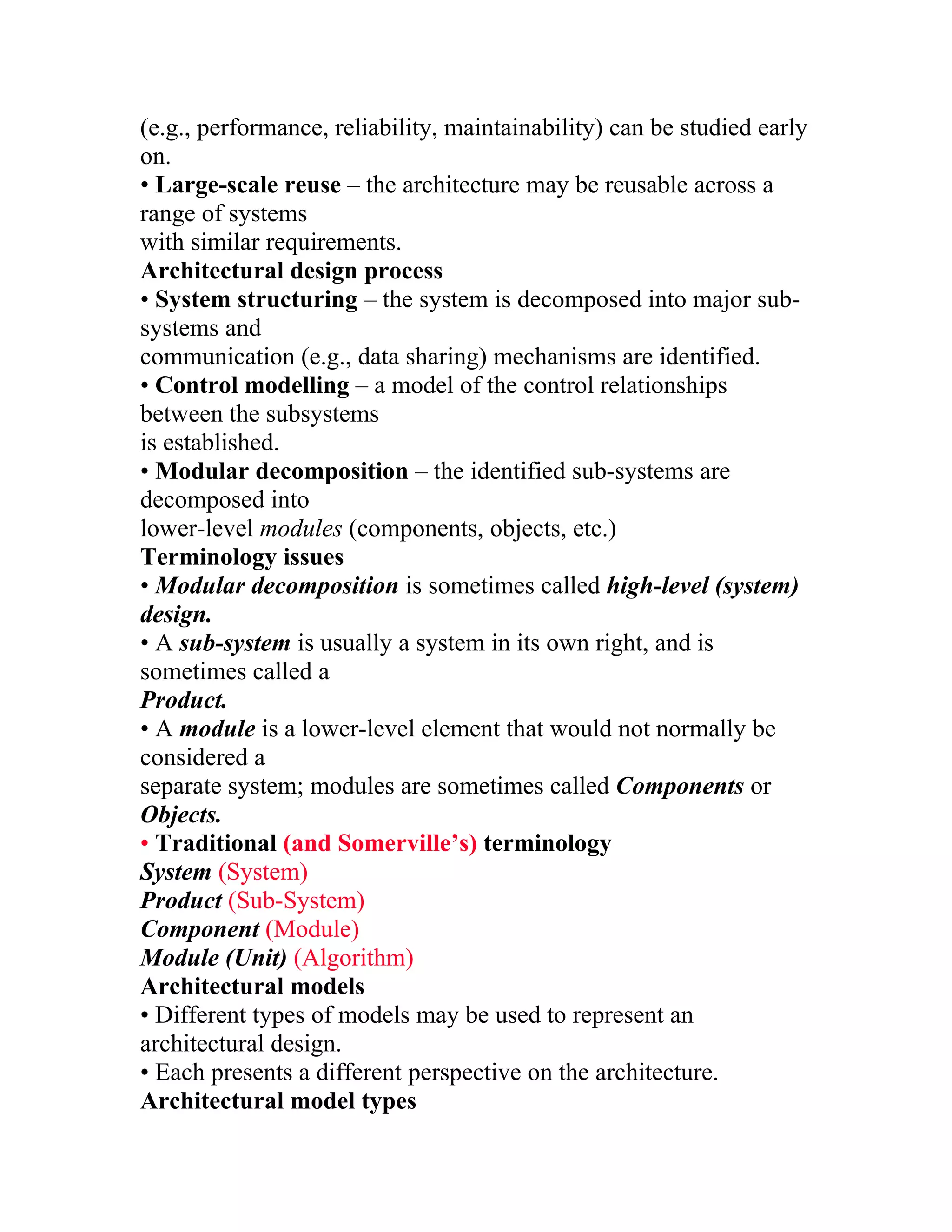 (e.g., performance, reliability, maintainability) can be studied early
on.
• Large-scale reuse – the architecture may be reusable across a
range of systems
with similar requirements.
Architectural design process
• System structuring – the system is decomposed into major sub-
systems and
communication (e.g., data sharing) mechanisms are identified.
• Control modelling – a model of the control relationships
between the subsystems
is established.
• Modular decomposition – the identified sub-systems are
decomposed into
lower-level modules (components, objects, etc.)
Terminology issues
• Modular decomposition is sometimes called high-level (system)
design.
• A sub-system is usually a system in its own right, and is
sometimes called a
Product.
• A module is a lower-level element that would not normally be
considered a
separate system; modules are sometimes called Components or
Objects.
• Traditional (and Somerville’s) terminology
System (System)
Product (Sub-System)
Component (Module)
Module (Unit) (Algorithm)
Architectural models
• Different types of models may be used to represent an
architectural design.
• Each presents a different perspective on the architecture.
Architectural model types
 