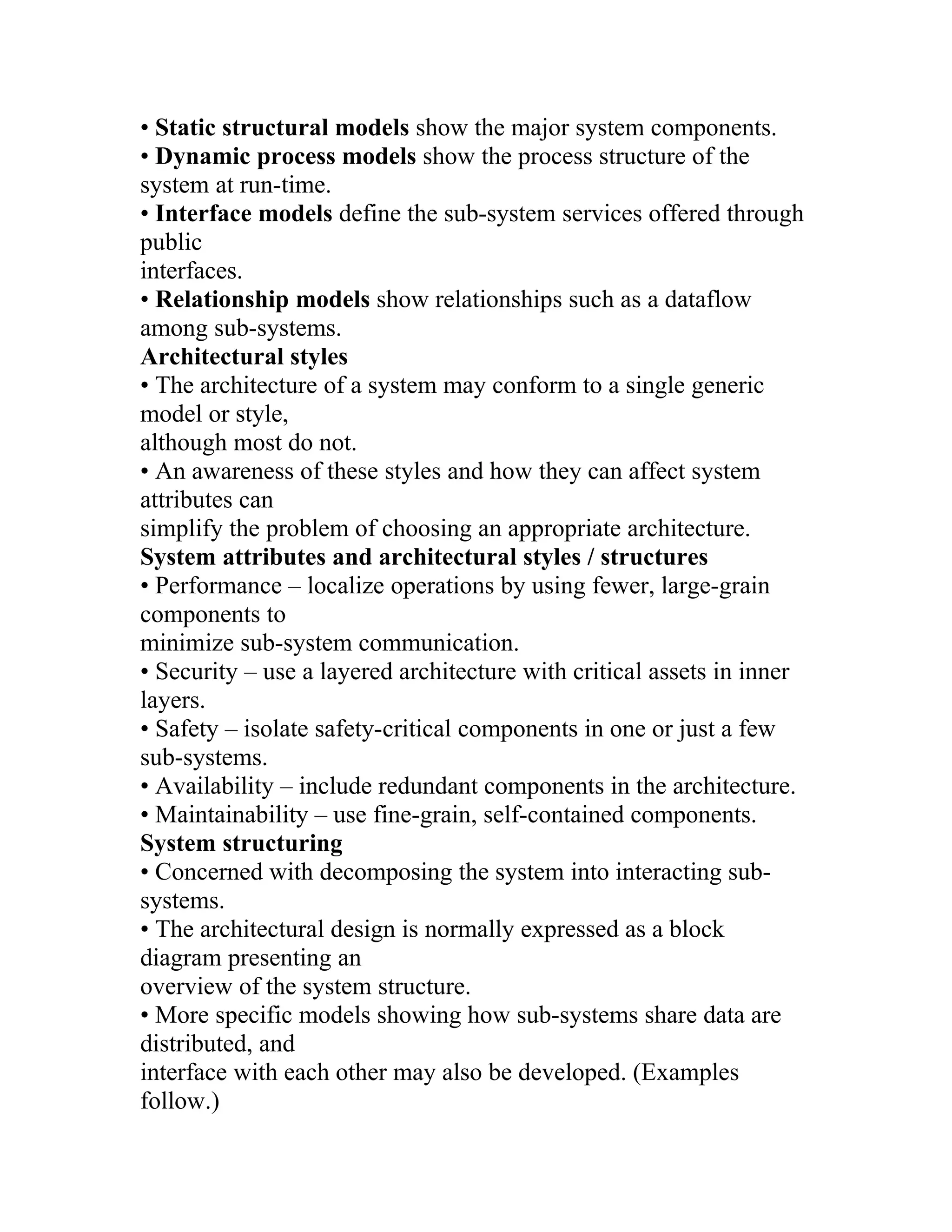 • Static structural models show the major system components.
• Dynamic process models show the process structure of the
system at run-time.
• Interface models define the sub-system services offered through
public
interfaces.
• Relationship models show relationships such as a dataflow
among sub-systems.
Architectural styles
• The architecture of a system may conform to a single generic
model or style,
although most do not.
• An awareness of these styles and how they can affect system
attributes can
simplify the problem of choosing an appropriate architecture.
System attributes and architectural styles / structures
• Performance – localize operations by using fewer, large-grain
components to
minimize sub-system communication.
• Security – use a layered architecture with critical assets in inner
layers.
• Safety – isolate safety-critical components in one or just a few
sub-systems.
• Availability – include redundant components in the architecture.
• Maintainability – use fine-grain, self-contained components.
System structuring
• Concerned with decomposing the system into interacting sub-
systems.
• The architectural design is normally expressed as a block
diagram presenting an
overview of the system structure.
• More specific models showing how sub-systems share data are
distributed, and
interface with each other may also be developed. (Examples
follow.)
 