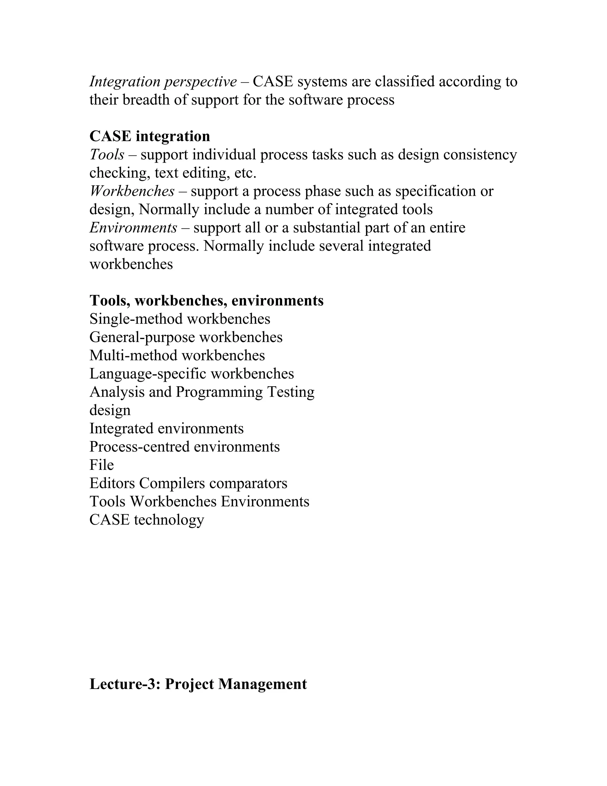 Integration perspective – CASE systems are classified according to
their breadth of support for the software process

CASE integration
Tools – support individual process tasks such as design consistency
checking, text editing, etc.
Workbenches – support a process phase such as specification or
design, Normally include a number of integrated tools
Environments – support all or a substantial part of an entire
software process. Normally include several integrated
workbenches

Tools, workbenches, environments
Single-method workbenches
General-purpose workbenches
Multi-method workbenches
Language-specific workbenches
Analysis and Programming Testing
design
Integrated environments
Process-centred environments
File
Editors Compilers comparators
Tools Workbenches Environments
CASE technology




Lecture-3: Project Management
 