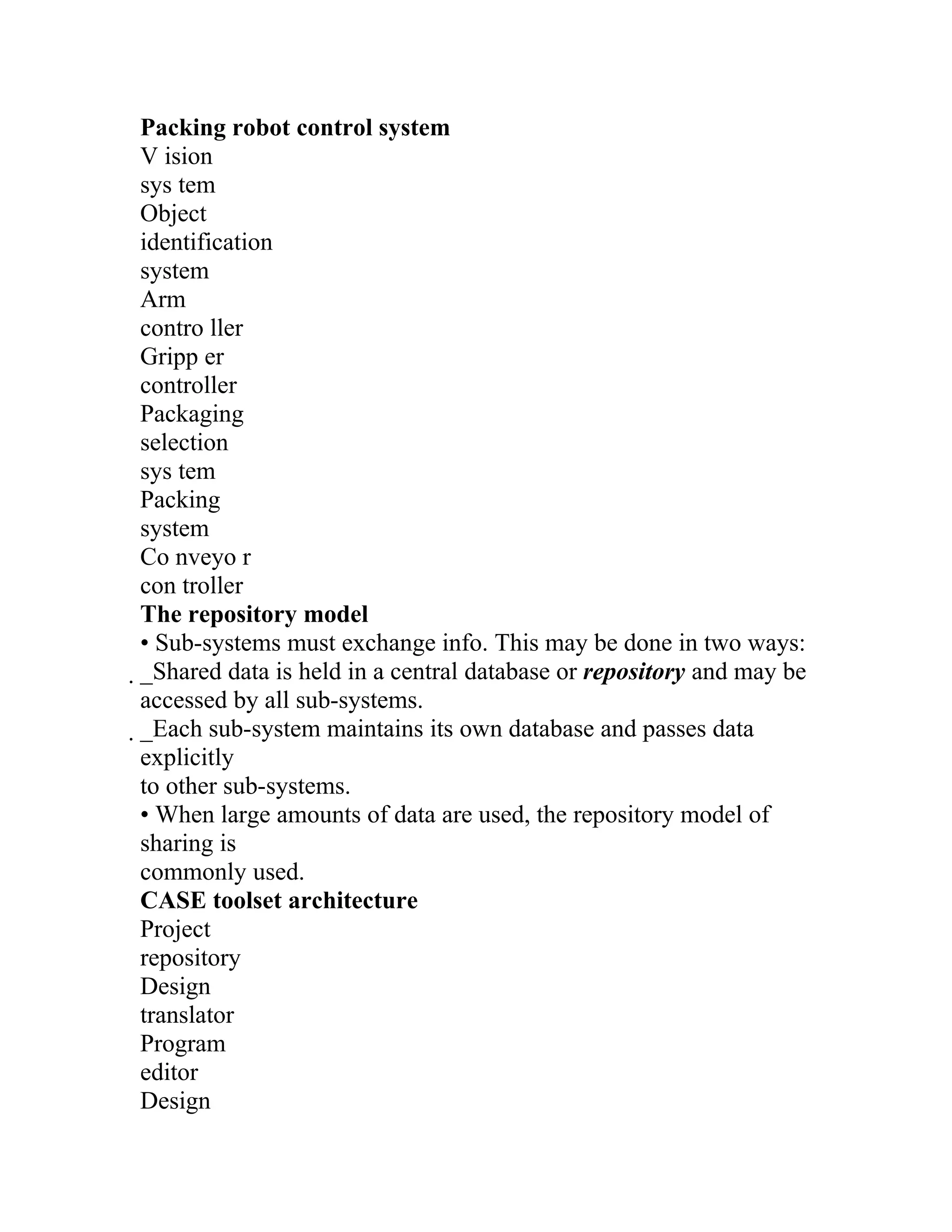 Packing robot control system
V ision
sys tem
Object
identification
system
Arm
contro ller
Gripp er
controller
Packaging
selection
sys tem
Packing
system
Co nveyo r
con troller
The repository model
• Sub-systems must exchange info. This may be done in two ways:
_Shared data is held in a central database or repository and may be
 accessed by all sub-systems.
 _Each sub-system maintains its own database and passes data
  explicitly
  to other sub-systems.
  • When large amounts of data are used, the repository model of
  sharing is
  commonly used.
  CASE toolset architecture
  Project
  repository
  Design
  translator
  Program
  editor
  Design
 