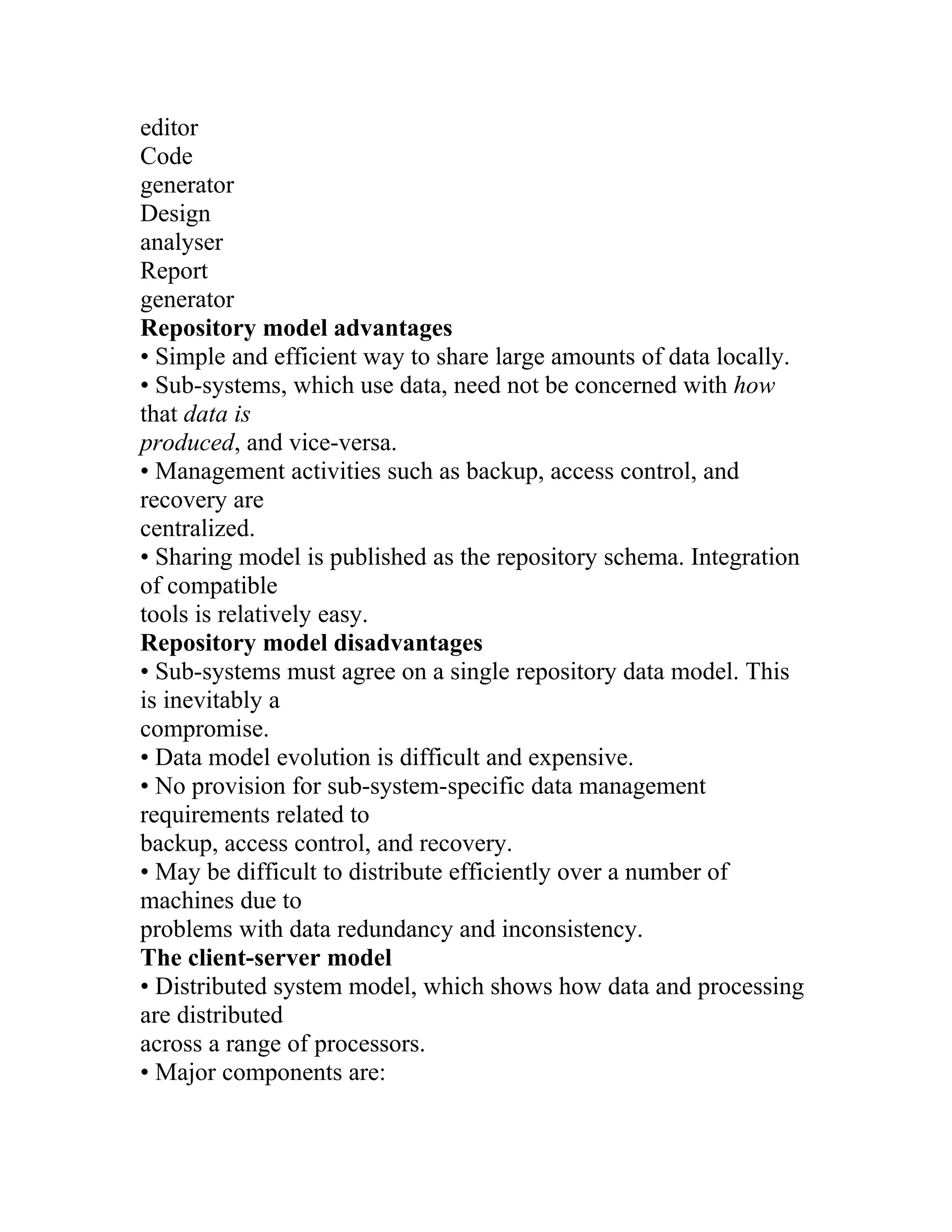editor
Code
generator
Design
analyser
Report
generator
Repository model advantages
• Simple and efficient way to share large amounts of data locally.
• Sub-systems, which use data, need not be concerned with how
that data is
produced, and vice-versa.
• Management activities such as backup, access control, and
recovery are
centralized.
• Sharing model is published as the repository schema. Integration
of compatible
tools is relatively easy.
Repository model disadvantages
• Sub-systems must agree on a single repository data model. This
is inevitably a
compromise.
• Data model evolution is difficult and expensive.
• No provision for sub-system-specific data management
requirements related to
backup, access control, and recovery.
• May be difficult to distribute efficiently over a number of
machines due to
problems with data redundancy and inconsistency.
The client-server model
• Distributed system model, which shows how data and processing
are distributed
across a range of processors.
• Major components are:
 