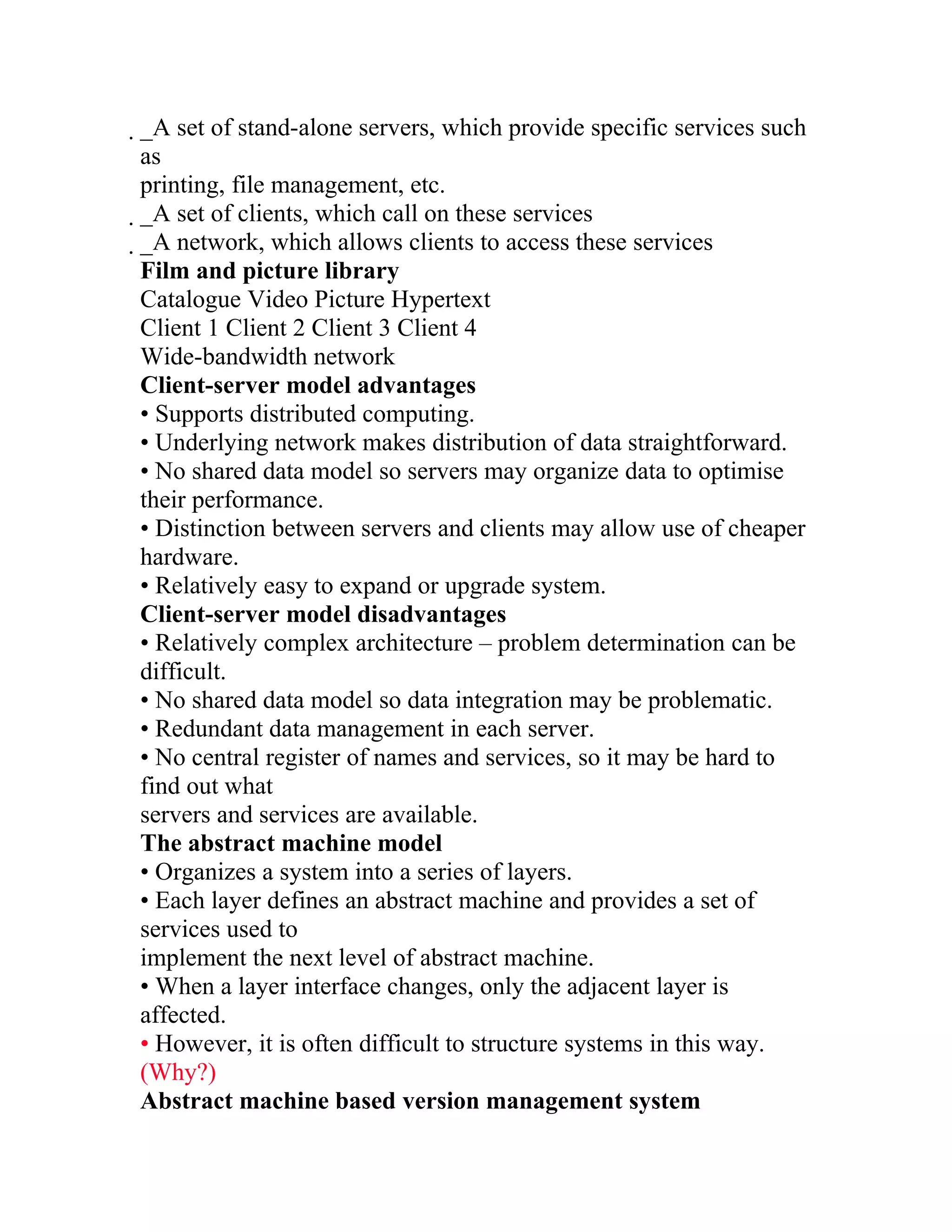 _A set of stand-alone servers, which provide specific services such
 as
 printing, file management, etc.
 _A set of clients, which call on these services
  _A network, which allows clients to access these services
   Film and picture library
   Catalogue Video Picture Hypertext
   Client 1 Client 2 Client 3 Client 4
   Wide-bandwidth network
   Client-server model advantages
   • Supports distributed computing.
   • Underlying network makes distribution of data straightforward.
   • No shared data model so servers may organize data to optimise
   their performance.
   • Distinction between servers and clients may allow use of cheaper
   hardware.
   • Relatively easy to expand or upgrade system.
   Client-server model disadvantages
   • Relatively complex architecture – problem determination can be
   difficult.
   • No shared data model so data integration may be problematic.
   • Redundant data management in each server.
   • No central register of names and services, so it may be hard to
   find out what
   servers and services are available.
   The abstract machine model
   • Organizes a system into a series of layers.
   • Each layer defines an abstract machine and provides a set of
   services used to
   implement the next level of abstract machine.
   • When a layer interface changes, only the adjacent layer is
   affected.
   • However, it is often difficult to structure systems in this way.
   (Why?)
   Abstract machine based version management system
 