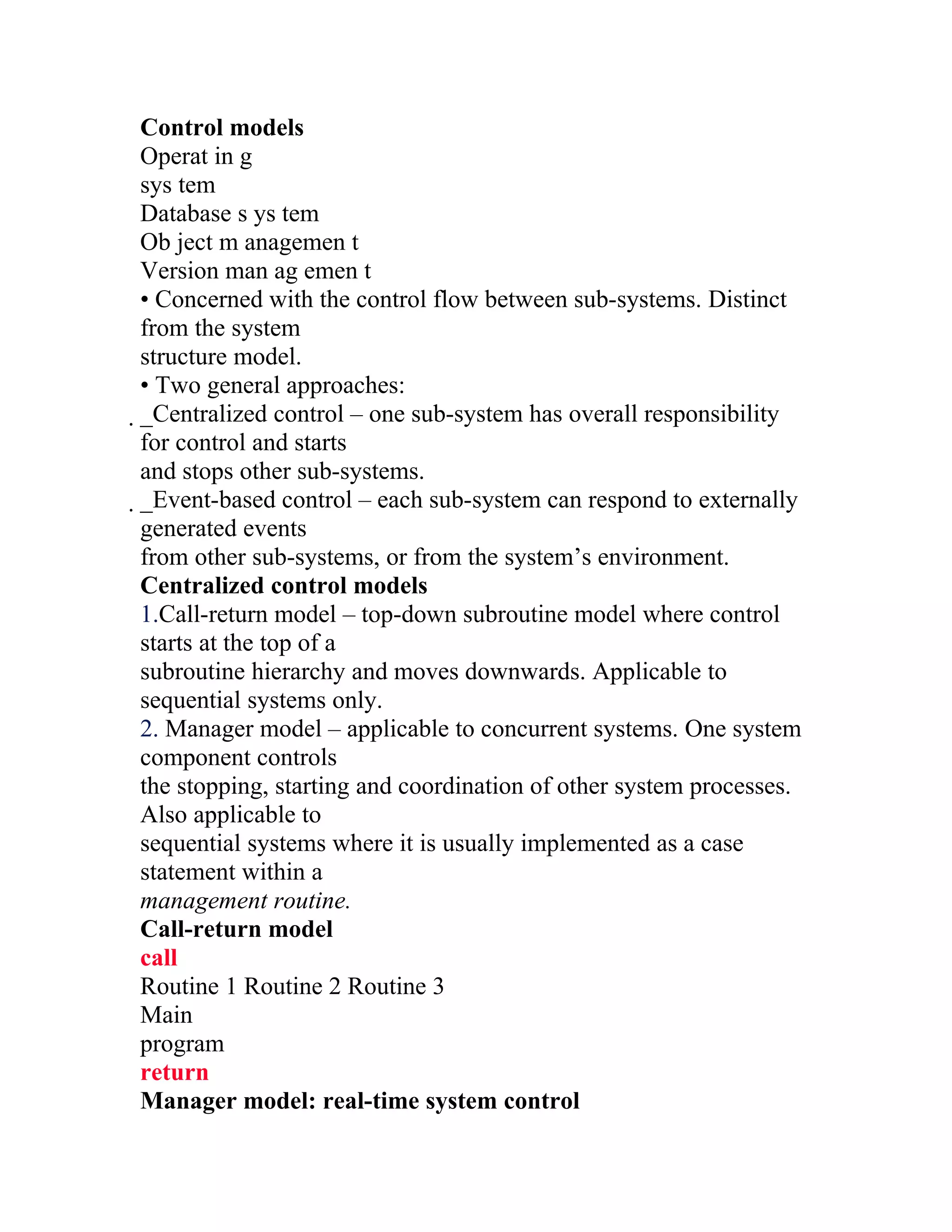 Control models
Operat in g
sys tem
Database s ys tem
Ob ject m anagemen t
Version man ag emen t
• Concerned with the control flow between sub-systems. Distinct
from the system
structure model.
• Two general approaches:
_Centralized control – one sub-system has overall responsibility
 for control and starts
 and stops other sub-systems.
 _Event-based control – each sub-system can respond to externally
  generated events
  from other sub-systems, or from the system’s environment.
  Centralized control models
  1.Call-return model – top-down subroutine model where control
  starts at the top of a
  subroutine hierarchy and moves downwards. Applicable to
  sequential systems only.
  2. Manager model – applicable to concurrent systems. One system
  component controls
  the stopping, starting and coordination of other system processes.
  Also applicable to
  sequential systems where it is usually implemented as a case
  statement within a
  management routine.
  Call-return model
  call
  Routine 1 Routine 2 Routine 3
  Main
  program
  return
  Manager model: real-time system control
 