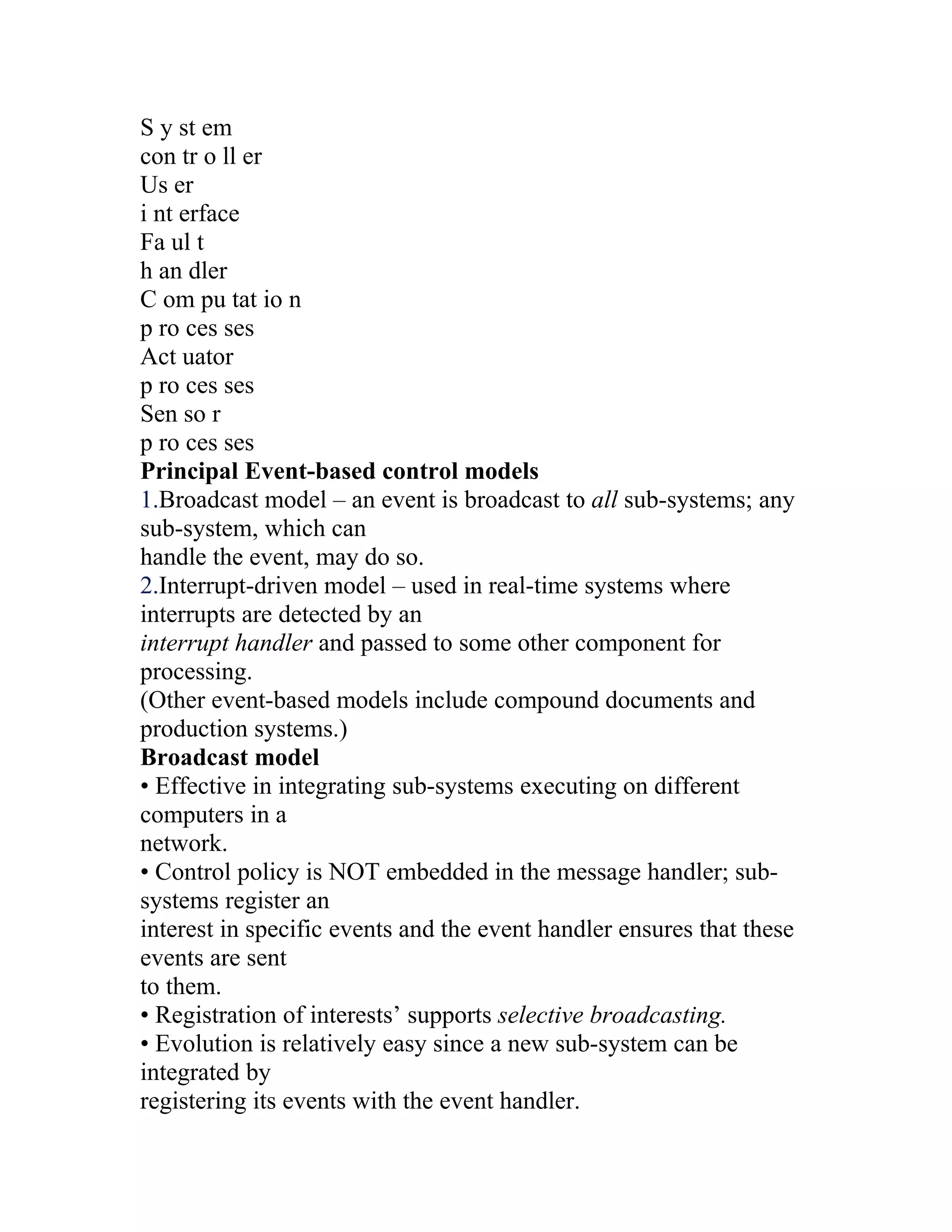 S y st em
con tr o ll er
Us er
i nt erface
Fa ul t
h an dler
C om pu tat io n
p ro ces ses
Act uator
p ro ces ses
Sen so r
p ro ces ses
Principal Event-based control models
1.Broadcast model – an event is broadcast to all sub-systems; any
sub-system, which can
handle the event, may do so.
2.Interrupt-driven model – used in real-time systems where
interrupts are detected by an
interrupt handler and passed to some other component for
processing.
(Other event-based models include compound documents and
production systems.)
Broadcast model
• Effective in integrating sub-systems executing on different
computers in a
network.
• Control policy is NOT embedded in the message handler; sub-
systems register an
interest in specific events and the event handler ensures that these
events are sent
to them.
• Registration of interests’ supports selective broadcasting.
• Evolution is relatively easy since a new sub-system can be
integrated by
registering its events with the event handler.
 