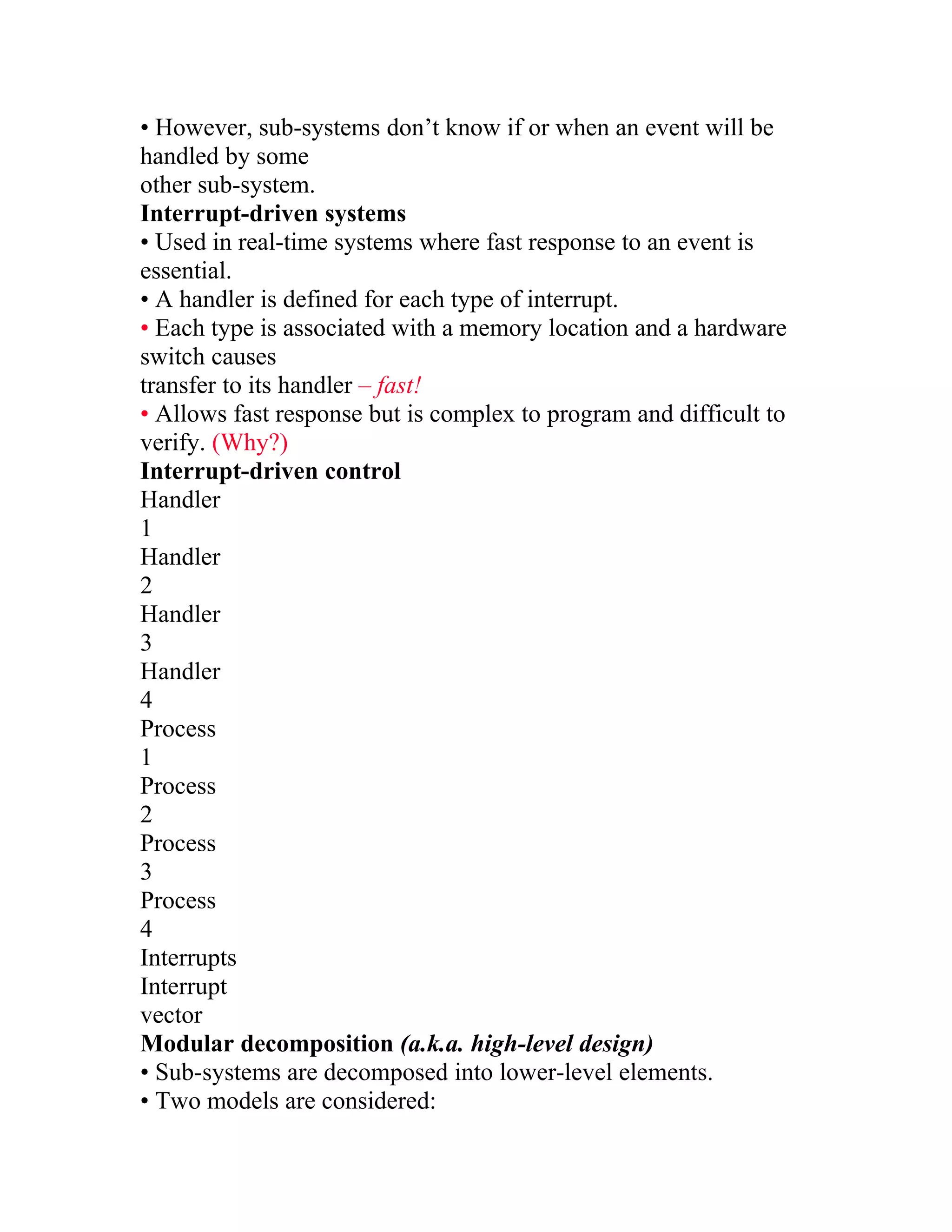 • However, sub-systems don’t know if or when an event will be
handled by some
other sub-system.
Interrupt-driven systems
• Used in real-time systems where fast response to an event is
essential.
• A handler is defined for each type of interrupt.
• Each type is associated with a memory location and a hardware
switch causes
transfer to its handler – fast!
• Allows fast response but is complex to program and difficult to
verify. (Why?)
Interrupt-driven control
Handler
1
Handler
2
Handler
3
Handler
4
Process
1
Process
2
Process
3
Process
4
Interrupts
Interrupt
vector
Modular decomposition (a.k.a. high-level design)
• Sub-systems are decomposed into lower-level elements.
• Two models are considered:
 