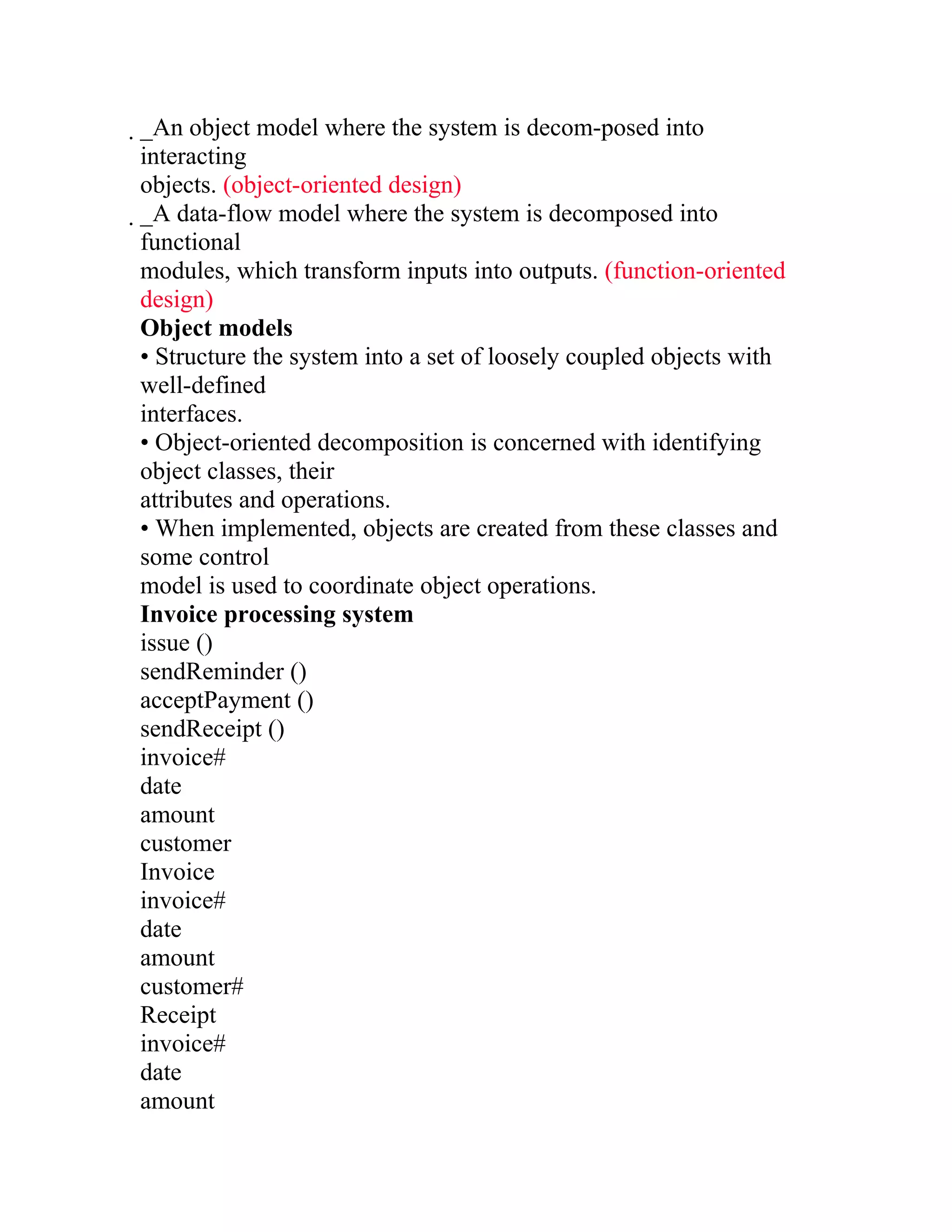 _An object model where the system is decom-posed into
 interacting
 objects. (object-oriented design)
 _A data-flow model where the system is decomposed into
  functional
  modules, which transform inputs into outputs. (function-oriented
  design)
  Object models
  • Structure the system into a set of loosely coupled objects with
  well-defined
  interfaces.
  • Object-oriented decomposition is concerned with identifying
  object classes, their
  attributes and operations.
  • When implemented, objects are created from these classes and
  some control
  model is used to coordinate object operations.
  Invoice processing system
  issue ()
  sendReminder ()
  acceptPayment ()
  sendReceipt ()
  invoice#
  date
  amount
  customer
  Invoice
  invoice#
  date
  amount
  customer#
  Receipt
  invoice#
  date
  amount
 