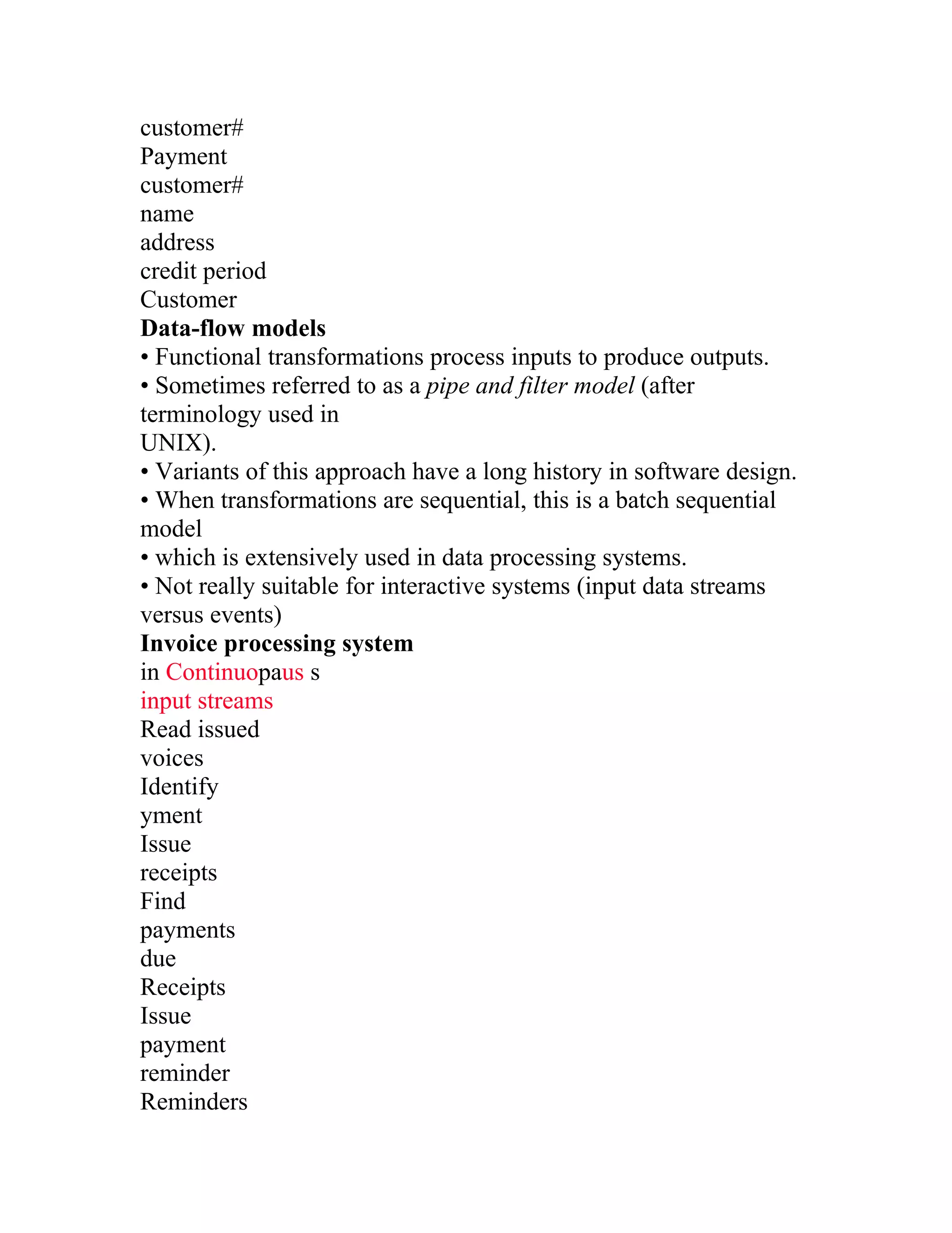 customer#
Payment
customer#
name
address
credit period
Customer
Data-flow models
• Functional transformations process inputs to produce outputs.
• Sometimes referred to as a pipe and filter model (after
terminology used in
UNIX).
• Variants of this approach have a long history in software design.
• When transformations are sequential, this is a batch sequential
model
• which is extensively used in data processing systems.
• Not really suitable for interactive systems (input data streams
versus events)
Invoice processing system
in Continuopaus s
input streams
Read issued
voices
Identify
yment
Issue
receipts
Find
payments
due
Receipts
Issue
payment
reminder
Reminders
 