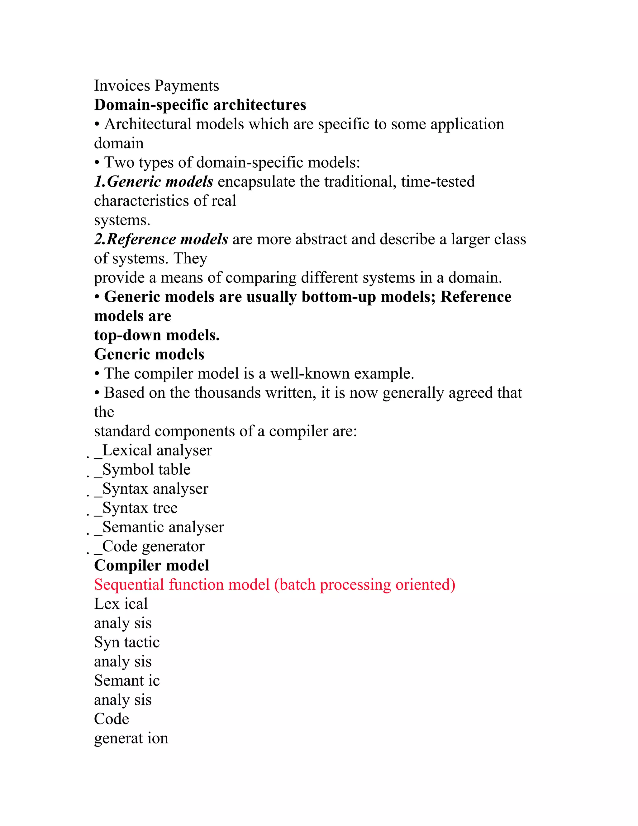 Invoices Payments
Domain-specific architectures
• Architectural models which are specific to some application
domain
• Two types of domain-specific models:
1.Generic models encapsulate the traditional, time-tested
characteristics of real
systems.
2.Reference models are more abstract and describe a larger class
of systems. They
provide a means of comparing different systems in a domain.
• Generic models are usually bottom-up models; Reference
models are
top-down models.
Generic models
• The compiler model is a well-known example.
• Based on the thousands written, it is now generally agreed that
the
standard components of a compiler are:
_Lexical analyser
 _Symbol table
  _Syntax analyser
   _Syntax tree
    _Semantic analyser
     _Code generator
      Compiler model
      Sequential function model (batch processing oriented)
      Lex ical
      analy sis
      Syn tactic
      analy sis
      Semant ic
      analy sis
      Code
      generat ion
 