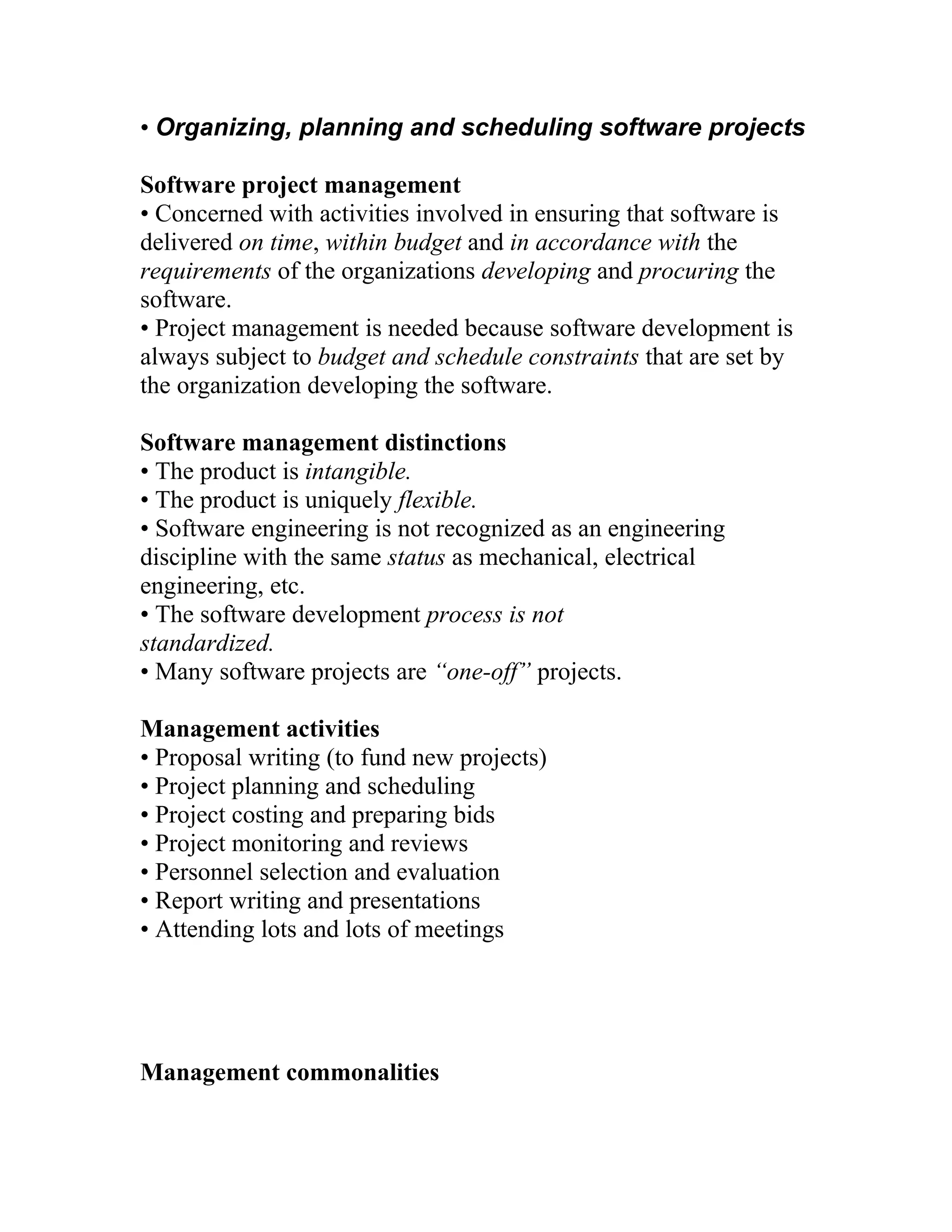 • Organizing, planning and scheduling software projects

Software project management
• Concerned with activities involved in ensuring that software is
delivered on time, within budget and in accordance with the
requirements of the organizations developing and procuring the
software.
• Project management is needed because software development is
always subject to budget and schedule constraints that are set by
the organization developing the software.

Software management distinctions
• The product is intangible.
• The product is uniquely flexible.
• Software engineering is not recognized as an engineering
discipline with the same status as mechanical, electrical
engineering, etc.
• The software development process is not
standardized.
• Many software projects are “one-off” projects.

Management activities
• Proposal writing (to fund new projects)
• Project planning and scheduling
• Project costing and preparing bids
• Project monitoring and reviews
• Personnel selection and evaluation
• Report writing and presentations
• Attending lots and lots of meetings




Management commonalities
 