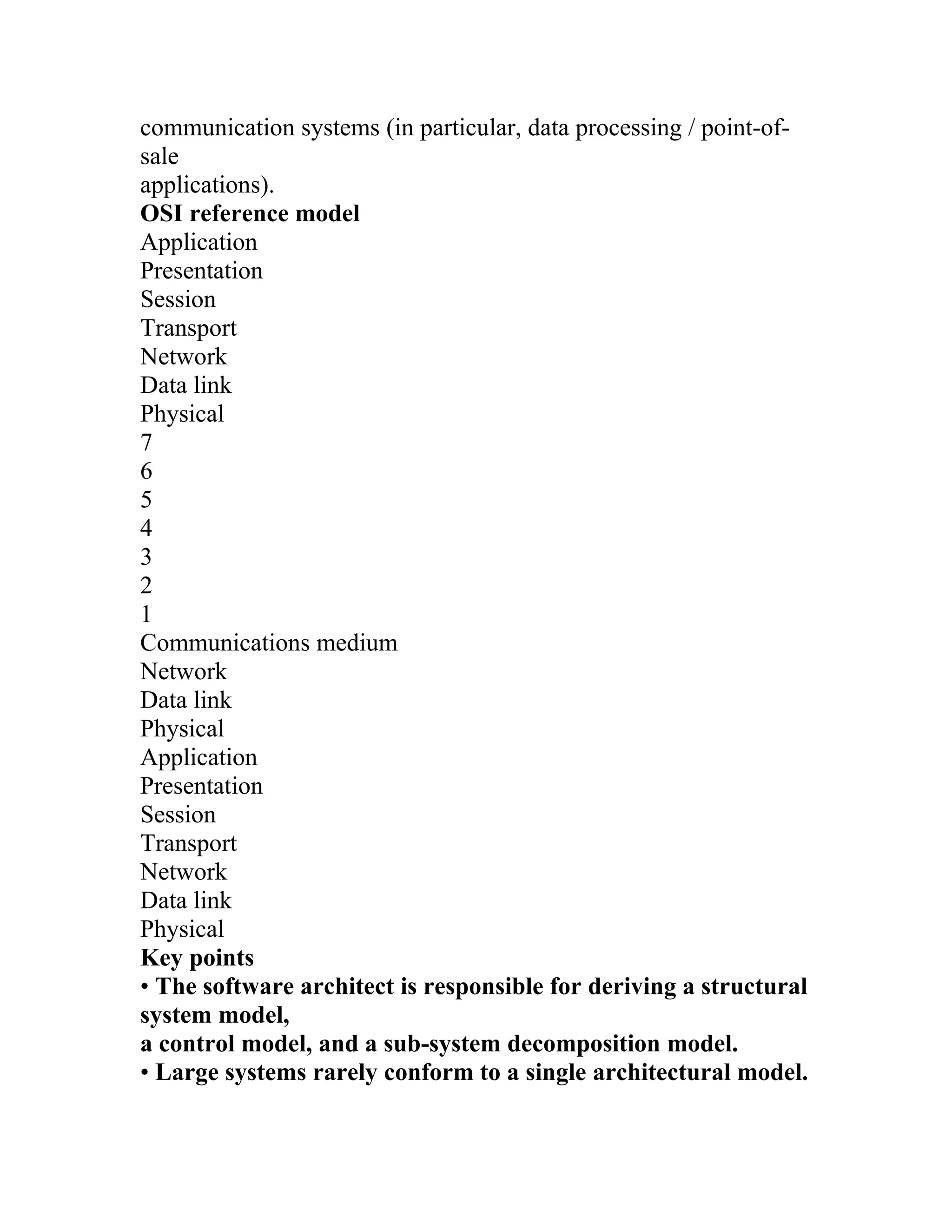 communication systems (in particular, data processing / point-of-
sale
applications).
OSI reference model
Application
Presentation
Session
Transport
Network
Data link
Physical
7
6
5
4
3
2
1
Communications medium
Network
Data link
Physical
Application
Presentation
Session
Transport
Network
Data link
Physical
Key points
• The software architect is responsible for deriving a structural
system model,
a control model, and a sub-system decomposition model.
• Large systems rarely conform to a single architectural model.
 