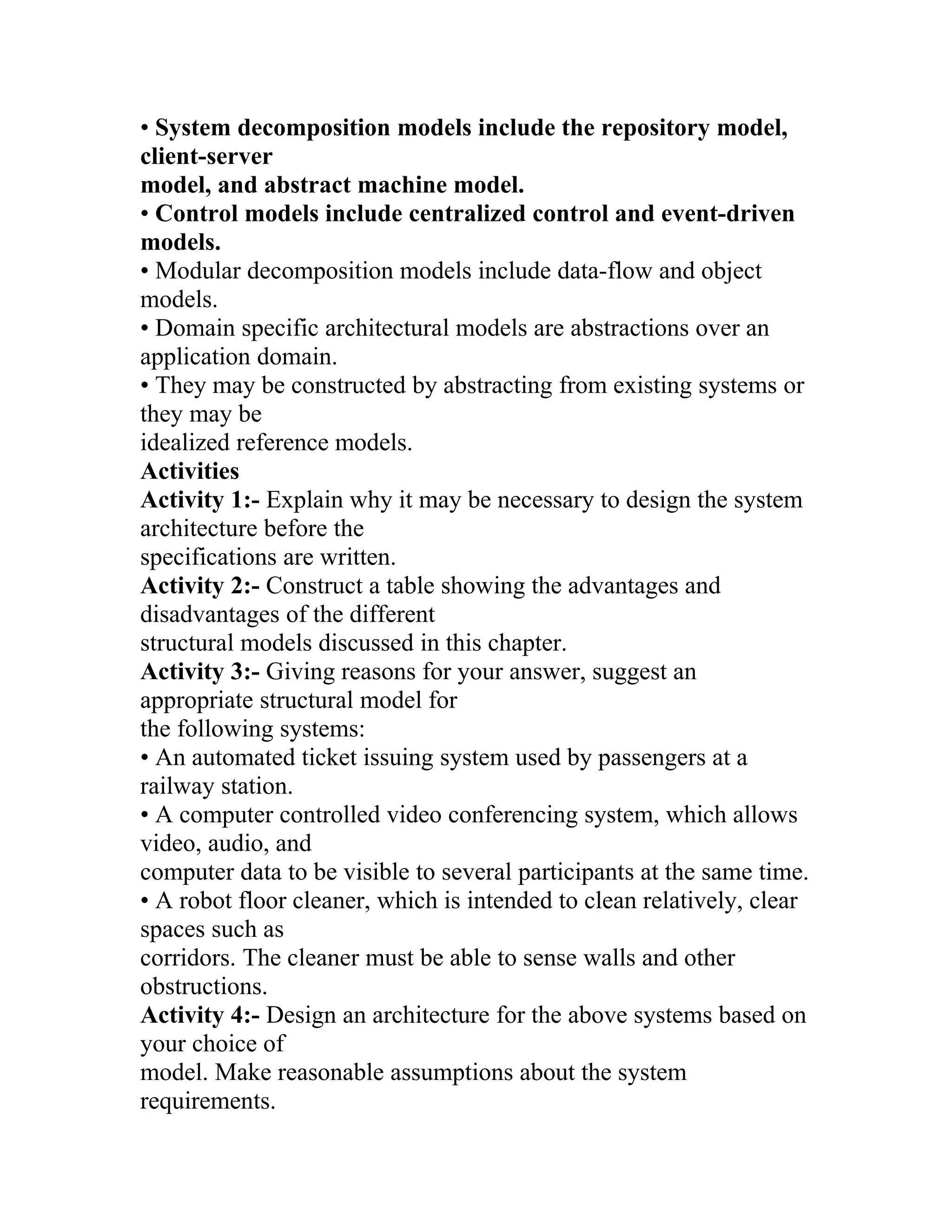 • System decomposition models include the repository model,
client-server
model, and abstract machine model.
• Control models include centralized control and event-driven
models.
• Modular decomposition models include data-flow and object
models.
• Domain specific architectural models are abstractions over an
application domain.
• They may be constructed by abstracting from existing systems or
they may be
idealized reference models.
Activities
Activity 1:- Explain why it may be necessary to design the system
architecture before the
specifications are written.
Activity 2:- Construct a table showing the advantages and
disadvantages of the different
structural models discussed in this chapter.
Activity 3:- Giving reasons for your answer, suggest an
appropriate structural model for
the following systems:
• An automated ticket issuing system used by passengers at a
railway station.
• A computer controlled video conferencing system, which allows
video, audio, and
computer data to be visible to several participants at the same time.
• A robot floor cleaner, which is intended to clean relatively, clear
spaces such as
corridors. The cleaner must be able to sense walls and other
obstructions.
Activity 4:- Design an architecture for the above systems based on
your choice of
model. Make reasonable assumptions about the system
requirements.
 