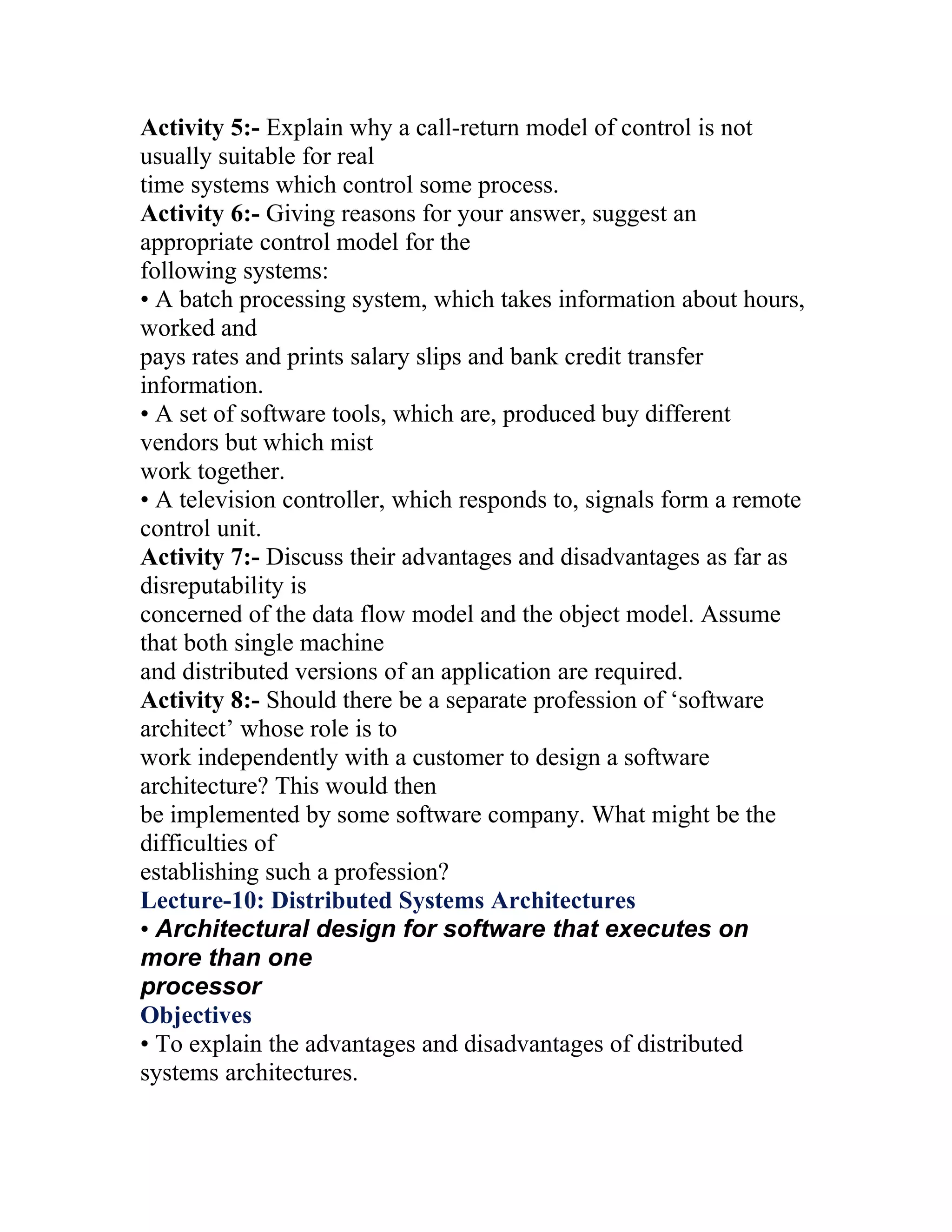 Activity 5:- Explain why a call-return model of control is not
usually suitable for real
time systems which control some process.
Activity 6:- Giving reasons for your answer, suggest an
appropriate control model for the
following systems:
• A batch processing system, which takes information about hours,
worked and
pays rates and prints salary slips and bank credit transfer
information.
• A set of software tools, which are, produced buy different
vendors but which mist
work together.
• A television controller, which responds to, signals form a remote
control unit.
Activity 7:- Discuss their advantages and disadvantages as far as
disreputability is
concerned of the data flow model and the object model. Assume
that both single machine
and distributed versions of an application are required.
Activity 8:- Should there be a separate profession of ‘software
architect’ whose role is to
work independently with a customer to design a software
architecture? This would then
be implemented by some software company. What might be the
difficulties of
establishing such a profession?
Lecture-10: Distributed Systems Architectures
• Architectural design for software that executes on
more than one
processor
Objectives
• To explain the advantages and disadvantages of distributed
systems architectures.
 