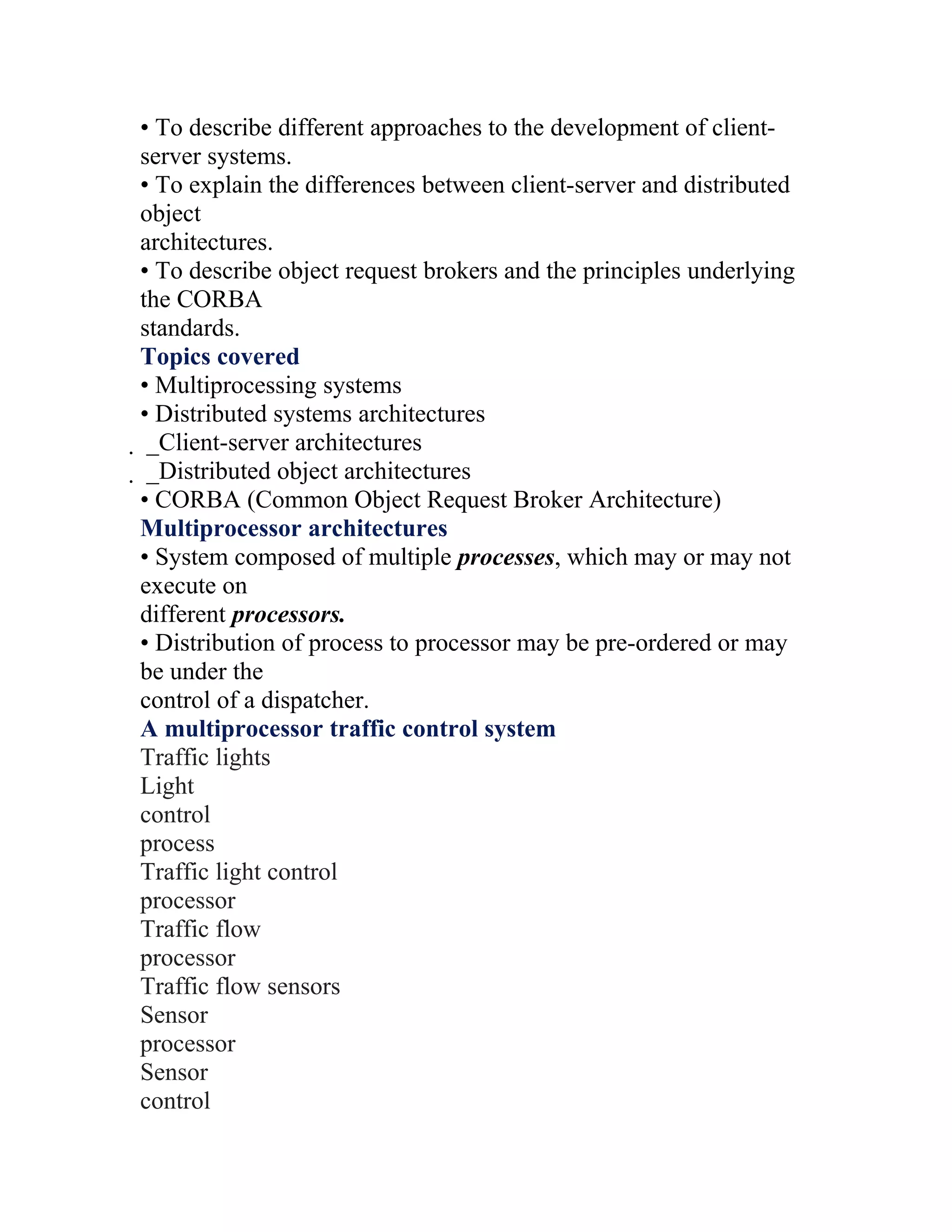 • To describe different approaches to the development of client-
server systems.
• To explain the differences between client-server and distributed
object
architectures.
• To describe object request brokers and the principles underlying
the CORBA
standards.
Topics covered
• Multiprocessing systems
• Distributed systems architectures
 _Client-server architectures
  _Distributed object architectures
  • CORBA (Common Object Request Broker Architecture)
  Multiprocessor architectures
  • System composed of multiple processes, which may or may not
  execute on
  different processors.
  • Distribution of process to processor may be pre-ordered or may
  be under the
  control of a dispatcher.
  A multiprocessor traffic control system
  Traffic lights
  Light
  control
  process
  Traffic light control
  processor
  Traffic flow
  processor
  Traffic flow sensors
  Sensor
  processor
  Sensor
  control
 