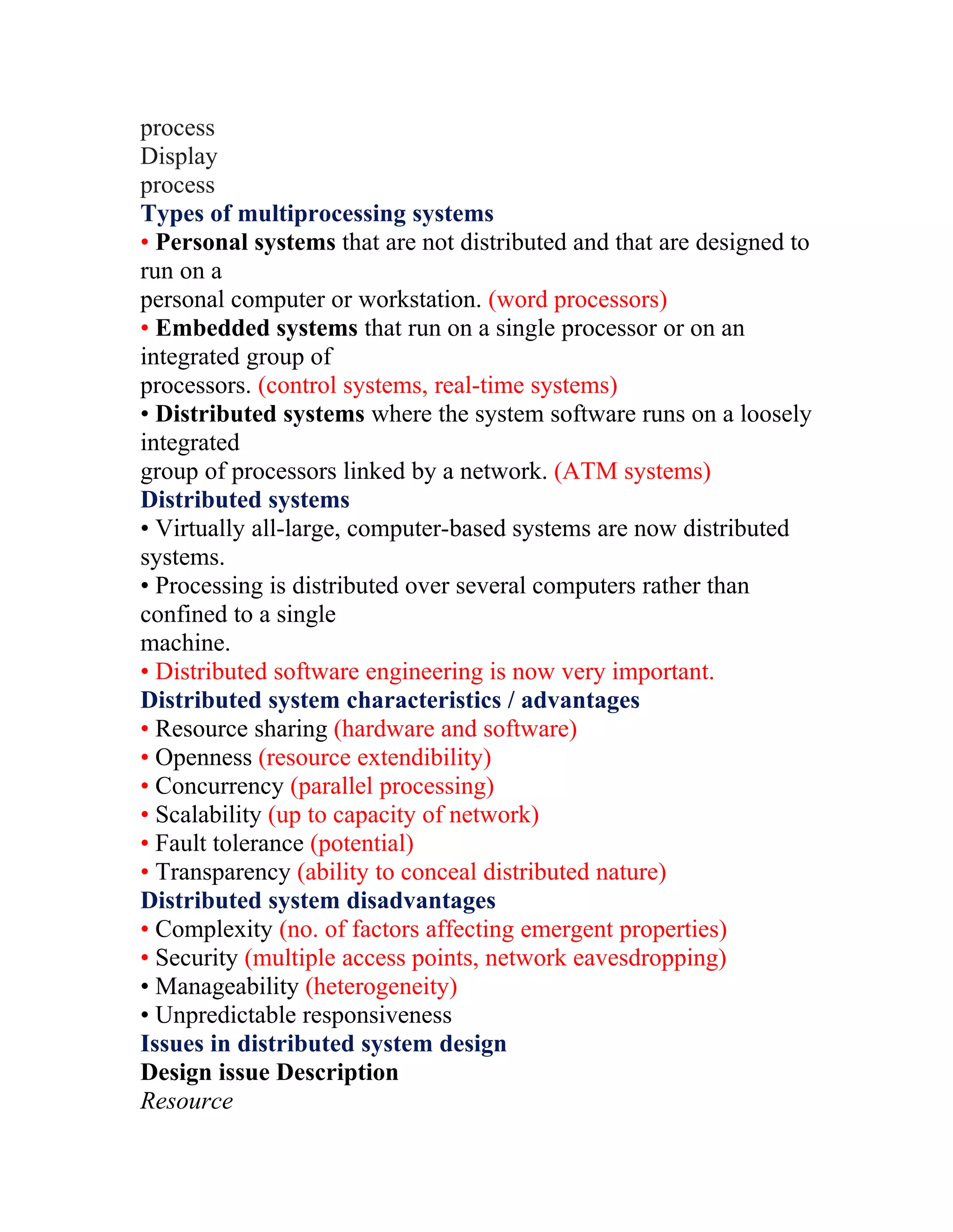 process
Display
process
Types of multiprocessing systems
• Personal systems that are not distributed and that are designed to
run on a
personal computer or workstation. (word processors)
• Embedded systems that run on a single processor or on an
integrated group of
processors. (control systems, real-time systems)
• Distributed systems where the system software runs on a loosely
integrated
group of processors linked by a network. (ATM systems)
Distributed systems
• Virtually all-large, computer-based systems are now distributed
systems.
• Processing is distributed over several computers rather than
confined to a single
machine.
• Distributed software engineering is now very important.
Distributed system characteristics / advantages
• Resource sharing (hardware and software)
• Openness (resource extendibility)
• Concurrency (parallel processing)
• Scalability (up to capacity of network)
• Fault tolerance (potential)
• Transparency (ability to conceal distributed nature)
Distributed system disadvantages
• Complexity (no. of factors affecting emergent properties)
• Security (multiple access points, network eavesdropping)
• Manageability (heterogeneity)
• Unpredictable responsiveness
Issues in distributed system design
Design issue Description
Resource
 
