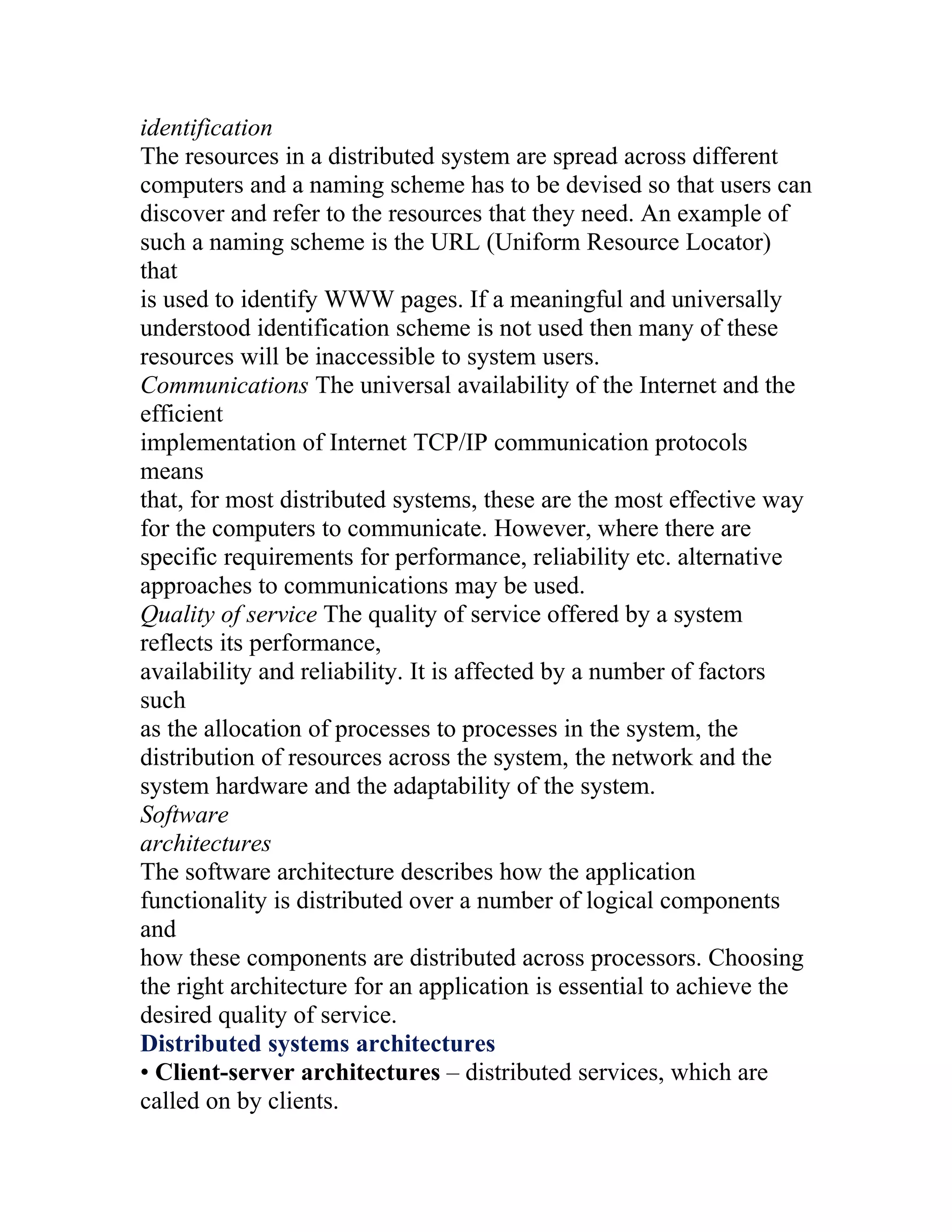 identification
The resources in a distributed system are spread across different
computers and a naming scheme has to be devised so that users can
discover and refer to the resources that they need. An example of
such a naming scheme is the URL (Uniform Resource Locator)
that
is used to identify WWW pages. If a meaningful and universally
understood identification scheme is not used then many of these
resources will be inaccessible to system users.
Communications The universal availability of the Internet and the
efficient
implementation of Internet TCP/IP communication protocols
means
that, for most distributed systems, these are the most effective way
for the computers to communicate. However, where there are
specific requirements for performance, reliability etc. alternative
approaches to communications may be used.
Quality of service The quality of service offered by a system
reflects its performance,
availability and reliability. It is affected by a number of factors
such
as the allocation of processes to processes in the system, the
distribution of resources across the system, the network and the
system hardware and the adaptability of the system.
Software
architectures
The software architecture describes how the application
functionality is distributed over a number of logical components
and
how these components are distributed across processors. Choosing
the right architecture for an application is essential to achieve the
desired quality of service.
Distributed systems architectures
• Client-server architectures – distributed services, which are
called on by clients.
 