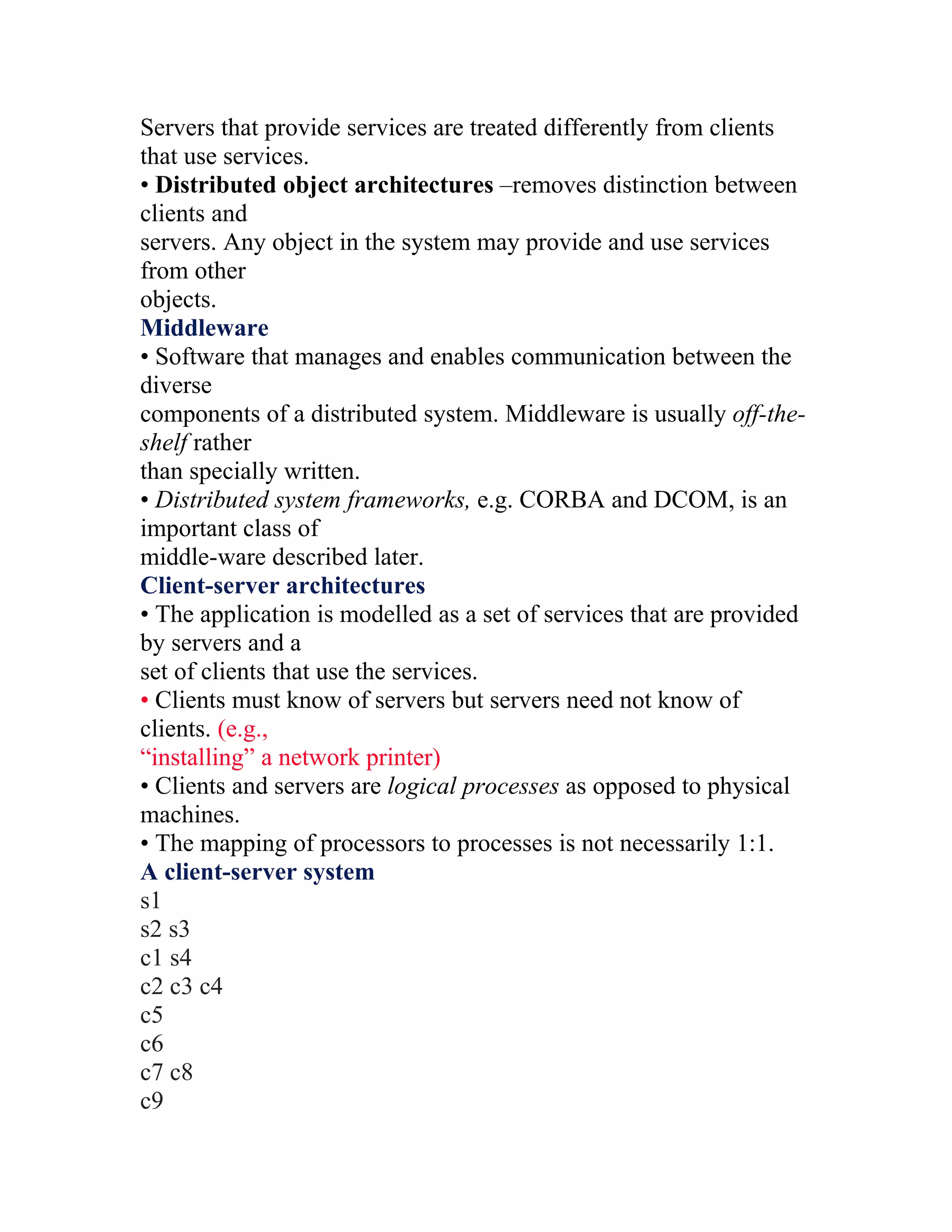 Servers that provide services are treated differently from clients
that use services.
• Distributed object architectures –removes distinction between
clients and
servers. Any object in the system may provide and use services
from other
objects.
Middleware
• Software that manages and enables communication between the
diverse
components of a distributed system. Middleware is usually off-the-
shelf rather
than specially written.
• Distributed system frameworks, e.g. CORBA and DCOM, is an
important class of
middle-ware described later.
Client-server architectures
• The application is modelled as a set of services that are provided
by servers and a
set of clients that use the services.
• Clients must know of servers but servers need not know of
clients. (e.g.,
“installing” a network printer)
• Clients and servers are logical processes as opposed to physical
machines.
• The mapping of processors to processes is not necessarily 1:1.
A client-server system
s1
s2 s3
c1 s4
c2 c3 c4
c5
c6
c7 c8
c9
 