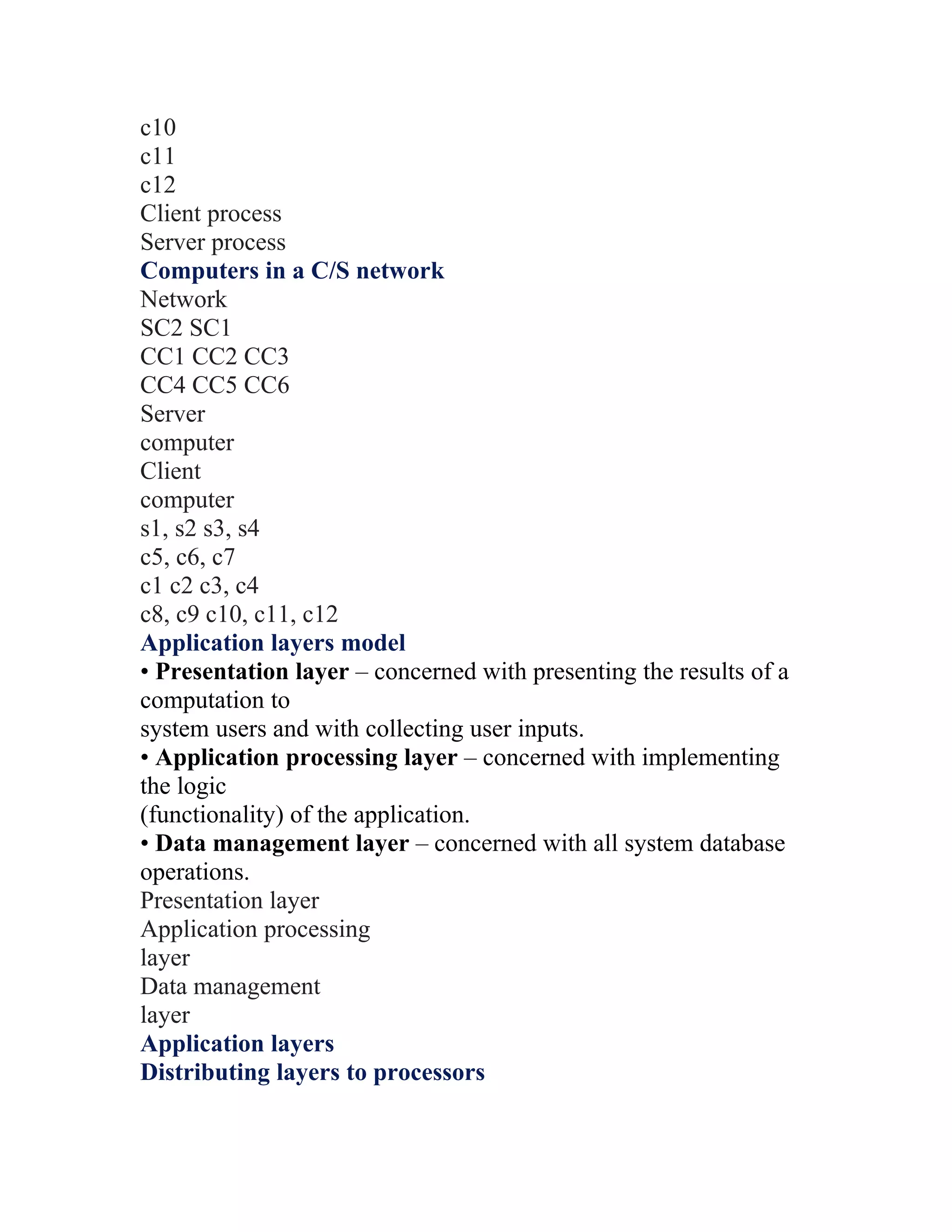 c10
c11
c12
Client process
Server process
Computers in a C/S network
Network
SC2 SC1
CC1 CC2 CC3
CC4 CC5 CC6
Server
computer
Client
computer
s1, s2 s3, s4
c5, c6, c7
c1 c2 c3, c4
c8, c9 c10, c11, c12
Application layers model
• Presentation layer – concerned with presenting the results of a
computation to
system users and with collecting user inputs.
• Application processing layer – concerned with implementing
the logic
(functionality) of the application.
• Data management layer – concerned with all system database
operations.
Presentation layer
Application processing
layer
Data management
layer
Application layers
Distributing layers to processors
 