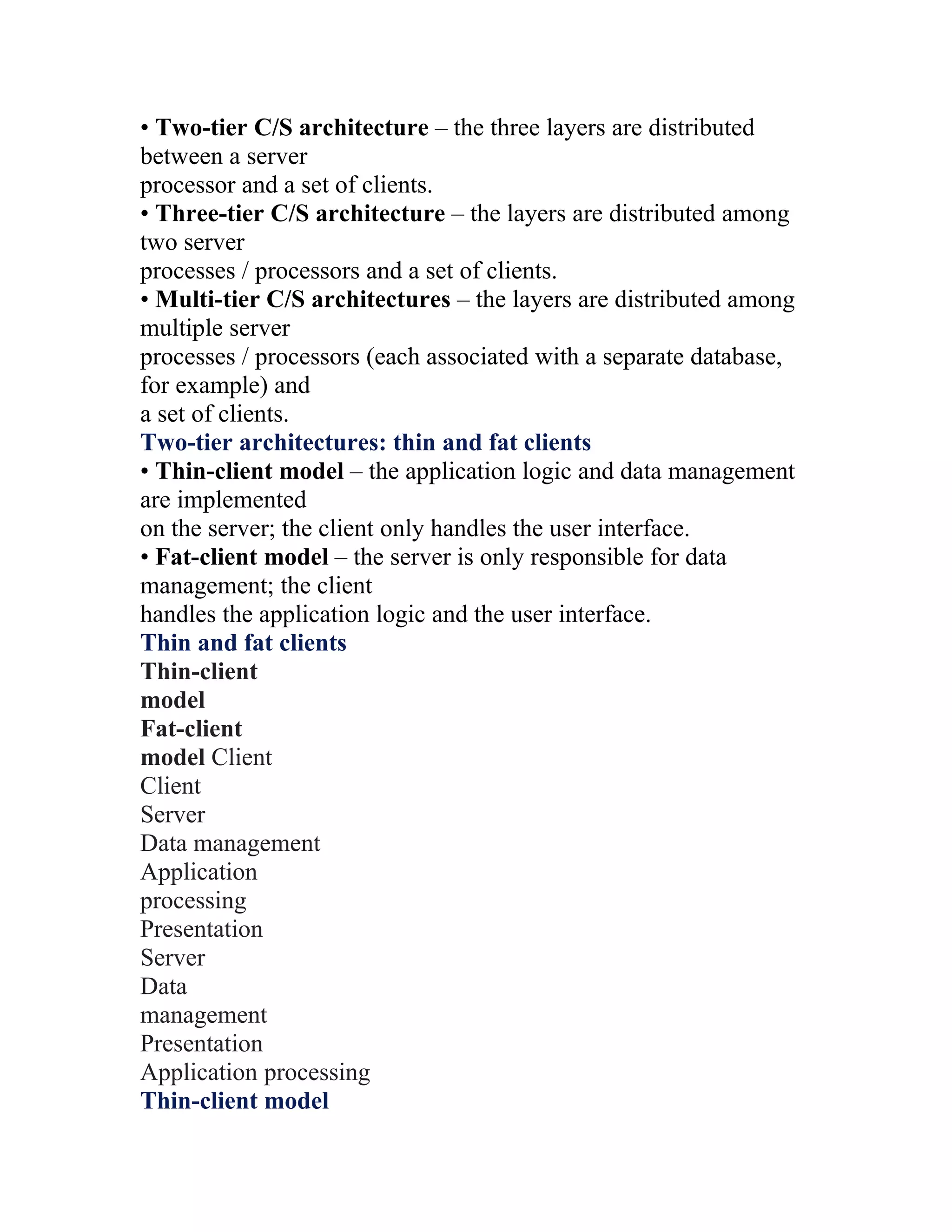 • Two-tier C/S architecture – the three layers are distributed
between a server
processor and a set of clients.
• Three-tier C/S architecture – the layers are distributed among
two server
processes / processors and a set of clients.
• Multi-tier C/S architectures – the layers are distributed among
multiple server
processes / processors (each associated with a separate database,
for example) and
a set of clients.
Two-tier architectures: thin and fat clients
• Thin-client model – the application logic and data management
are implemented
on the server; the client only handles the user interface.
• Fat-client model – the server is only responsible for data
management; the client
handles the application logic and the user interface.
Thin and fat clients
Thin-client
model
Fat-client
model Client
Client
Server
Data management
Application
processing
Presentation
Server
Data
management
Presentation
Application processing
Thin-client model
 